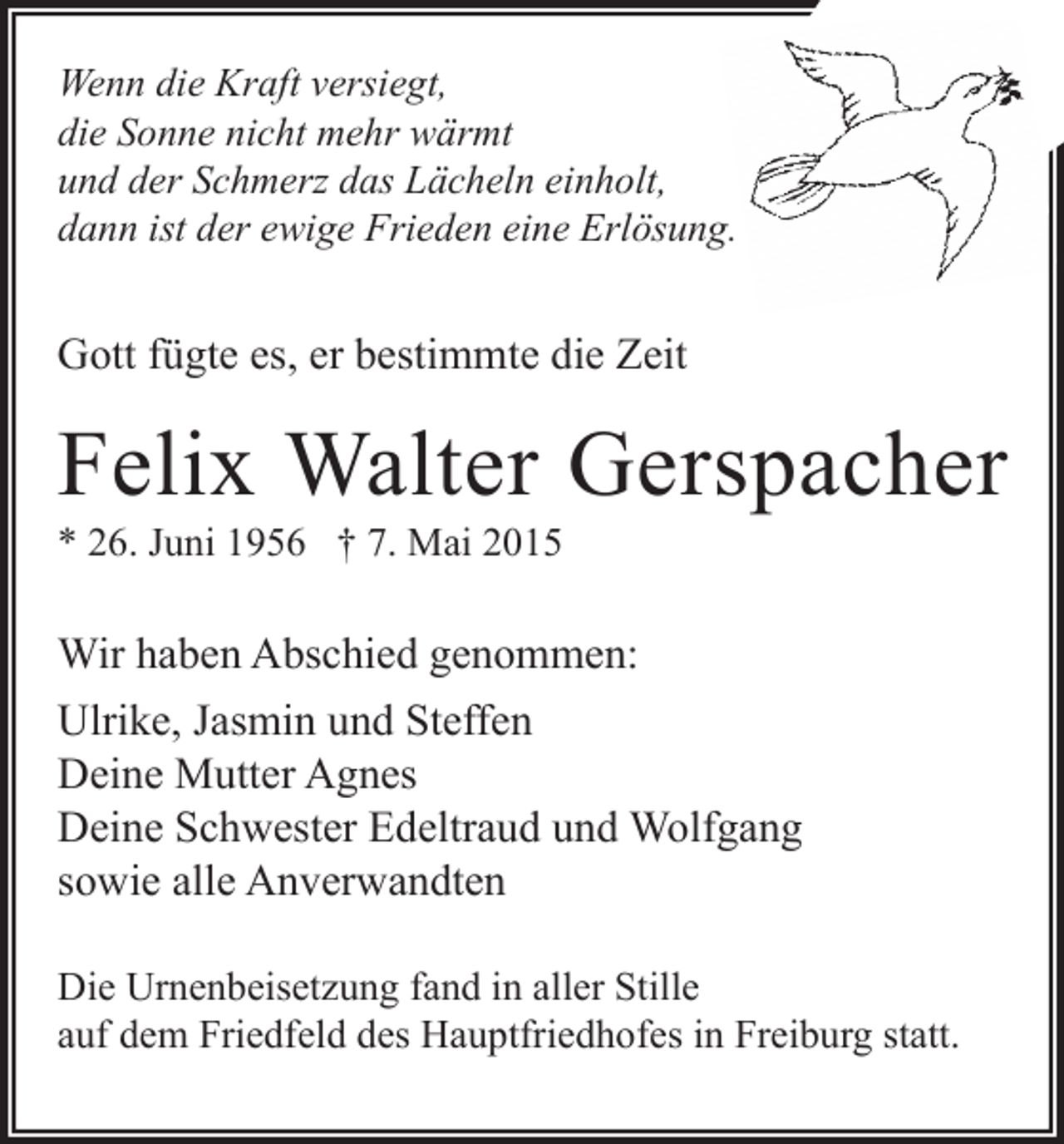 <p>Wenn die Kraft versiegt,<br />die Sonne nicht mehr wärmt<br />und der Schmerz das Lächeln einholt,<br />dann ist der ewige Frieden eine Erlösung.</p><p>Gott fügte es, er bestimmte die Zeit</p><p>Felix Walter Gerspacher<br />* 26. Juni 1956 † 7. Mai 2015</p><p>Wir haben Abschied genommen:<br />Ulrike, Jasmin und Steffen<br />Deine Mutter Agnes<br />Deine Schwester Edeltraud und Wolfgang<br />sowie alle Anverwandten<br />Die Urnenbeisetzung fand in aller Stille<br />auf dem Friedfeld des Hauptfriedhofes in Freiburg statt.</p>