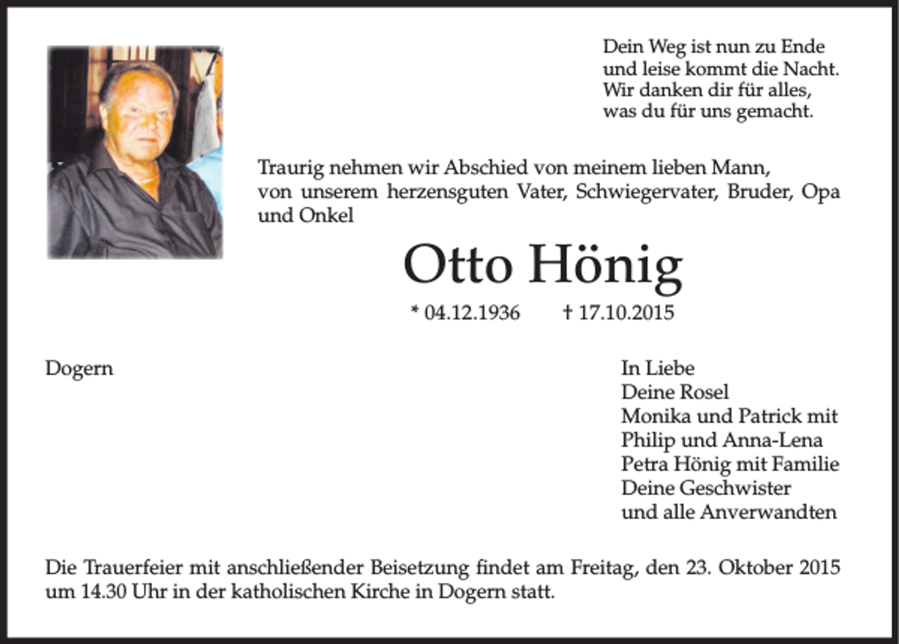 <p>Dein Weg ist nun zu Ende<br />und leise kommt die Nacht.<br />Wir danken dir für alles,<br />was du für uns gemacht.</p><p>Traurig nehmen wir Abschied von meinem lieben Mann,<br />von unserem herzensguten Vater, Schwiegervater, Bruder, Opa<br />und Onkel</p><p>Otto Hönig<br />* 04.12.1936<br />Dogern</p><p>† 17.10.2015<br />In Liebe<br />Deine Rosel<br />Monika und Patrick mit<br />Philip und Anna-Lena<br />Petra Hönig mit Familie<br />Deine Geschwister<br />und alle Anverwandten</p><p>Die Trauerfeier mit anschließender Beisetzung findet am Freitag, den 23. Oktober 2015<br />um 14.30 Uhr in der katholischen Kirche in Dogern statt.</p>