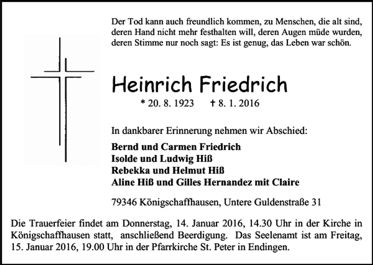 <p>Der Tod kann auch freundlich kommen, zu Menschen, die alt sind,<br />deren Hand nicht mehr festhalten will, deren Augen müde wurden,<br />deren Stimme nur noch sagt: Es ist genug, das Leben war schön.</p><p>Heinrich Friedrich<br />* 20. 8. 1923</p><p> 8. 1. 2016</p><p>In dankbarer Erinnerung nehmen wir Abschied:<br />Bernd und Carmen Friedrich<br />Isolde und Ludwig Hiß<br />Rebekka und Helmut Hiß<br />Aline Hiß und Gilles Hernandez mit Claire<br />79346 Königschaffhausen, Untere Guldenstraße 31<br />Die Trauerfeier findet am Donnerstag, 14. Januar 2016, 14.30 Uhr in der Kirche in<br />Königschaffhausen statt, anschließend Beerdigung. Das Seelenamt ist am Freitag,<br />15. Januar 2016, 19.00 Uhr in der Pfarrkirche St. Peter in Endingen.</p>