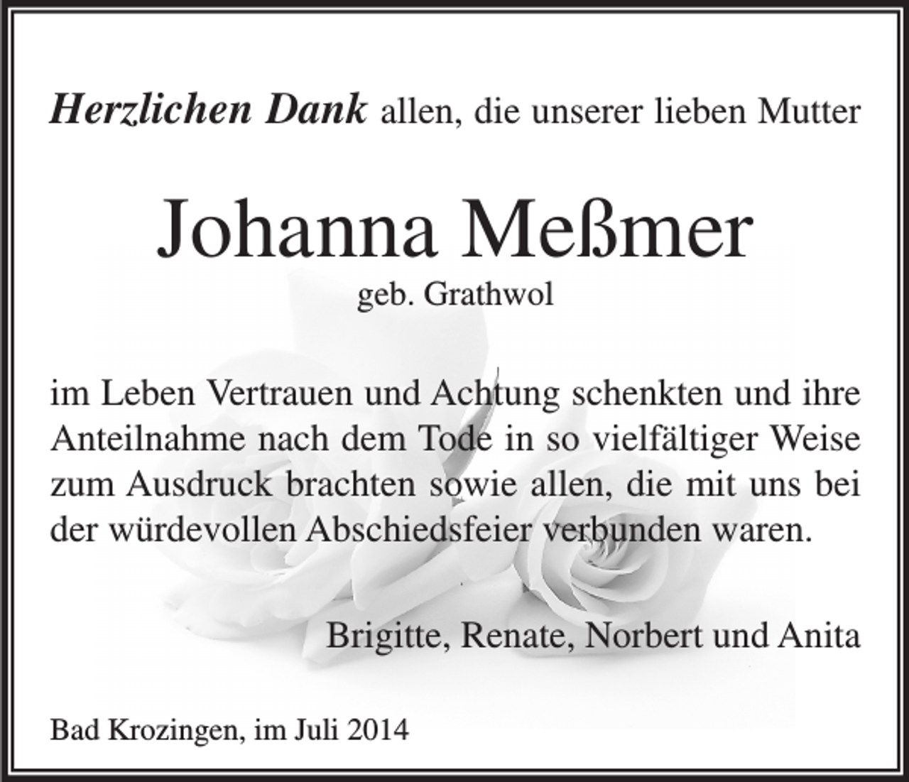 <p>Herzlichen Dank allen, die unserer lieben Mutter</p><p>Johanna Meßmer<br />geb. Grathwol</p><p>im Leben Vertrauen und Achtung schenkten und ihre<br />Anteilnahme nach dem Tode in so vielfältiger Weise<br />zum Ausdruck brachten sowie allen, die mit uns bei<br />der würdevollen Abschiedsfeier verbunden waren.<br />Brigitte, Renate, Norbert und Anita<br />Bad Krozingen, im Juli 2014</p>