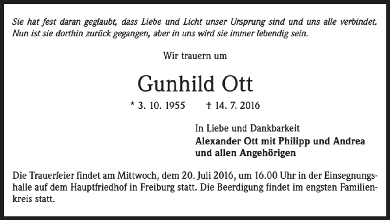 <p>Sie hat fest daran geglaubt, dass Liebe und Licht unser Ursprung sind und uns alle verbindet.<br />Nun ist sie dorthin zurück gegangen, aber in uns wird sie immer lebendig sein.</p><p>Wir trauern um</p><p>Gunhild Ott<br />* 3. 10. 1955 † 14. 7. 2016<br />In Liebe und Dankbarkeit<br />Alexander Ott mit Philipp und Andrea<br />und allen Angehörigen<br />Die Trauerfeier findet am Mittwoch, dem 20. Juli 2016, um 16.00 Uhr in der Einsegnungshalle auf dem Hauptfriedhof in Freiburg statt. Die Beerdigung findet im engsten Familienkreis statt.</p>