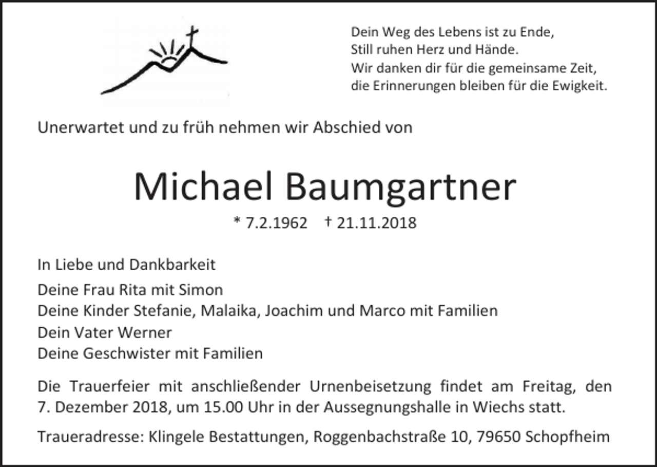 <p>Dein Weg des Lebens ist zu Ende,<br />Still ruhen Herz und Hände.<br />Wir danken dir für die gemeinsame Zeit,<br />die Erinnerungen bleiben für die Ewigkeit.</p><p>Unerwartet und zu früh nehmen wir Abschied von</p><p>Michael Baumgartner<br />* 7.2.1962 † 21.11.2018<br />In Liebe und Dankbarkeit<br />Deine Frau Rita mit Simon<br />Deine Kinder Stefanie, Malaika, Joachim und Marco mit Familien<br />Dein Vater Werner<br />Deine Geschwister mit Familien<br />Die Trauerfeier mit anschließender Urnenbeisetzung findet am Freitag, den<br />7. Dezember 2018, um 15.00 Uhr in der Aussegnungshalle in Wiechs statt.<br />Traueradresse: Klingele Bestattungen, Roggenbachstraße 10, 79650 Schopfheim</p>