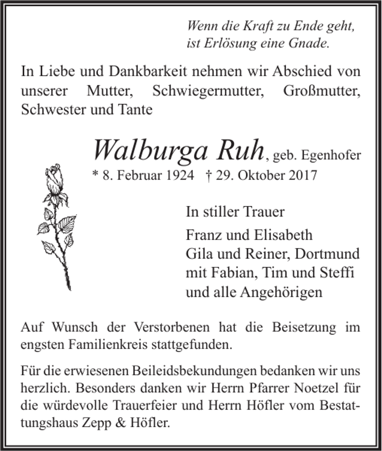 <p>We n n didie<br />Wenn<br />e Kr<br />Kraft<br />aft z zu<br />u EEnde<br />n d e g geht,<br />e ht,<br />ist Erlösung<br />Erl ös u n g eine<br />ei n e Gnade.<br />G n a d e.</p><p>I n Liebe<br />In<br />Li e b e und<br />u n d Dankbarkeit<br />D a n k b ar k eit nehmen<br />n e h m e n wir<br />wir Abschied<br />A bs c hi e d von<br />von<br />uunserer<br />ns er er Mutter,<br />M utt er, Schwiegermutter,<br />S c h wi e g er m utt er, Großmutter,<br />Gr o ß m utt er,<br />SSchwester<br />c h w est er uund<br />n d Tante<br />Ta nt e</p><p>WWalburga<br />al b ur g a RRuh<br />u h , geb.<br />g e b. Egenhofer<br />E g e n h of er<br />** 8.<br />8. Februar<br />F e br u ar 11924<br />9 2 4 †† 229.<br />9. Oktober<br />O kt o b er 22</p><p>I n stiller<br />In<br />still er Trauer<br />Tr a u er<br />Franz<br />Fr<br />a n z uund<br />n d Elisabeth<br />Elis a b et h<br />Gil<br />a uund<br />n d RReiner,<br />ei n er, DDortmund<br />ort m u n d<br />Gila<br />mitFFabian,<br />mit<br />a bi a n, TiTim<br />m uund<br />n d StSteffi<br />effi<br />alle<br />uund<br />n d all<br />e Angehörigen<br />A n g e h öri g e n<br />A uf Wunsch<br />Auf<br />W u ns c h dder<br />er Verst<br />Verstorbenen<br />or b e n e n hhat<br />at didie<br />e BBeisetzung<br />eis et z u n g i im<br />m<br />eengsten<br />n gst e n Familienkreis<br />F a mili e n kr eis st<br />stattgefunden.<br />att g ef u n d e n.<br />F ür di<br />Für<br />die<br />e er<br />erwiesenen<br />wi es e n e n Beileidsbekundungen<br />B eil ei ds b e k u n d u n g e n bbedanken<br />e d a n k e n wir<br />wir uuns<br />ns<br />hherzlich.<br />er zli c h. Besonders<br />B es o n d ers ddanken<br />a n k e n wir<br />wir Herrn<br />H err n Pfarrer<br />Pf arr er Noetzel<br />N o et z el ffür<br />ür<br />die<br />di<br />e würdevolle<br />w ür d e v oll e Trauerfeier<br />Tr a u erf ei er uund<br />n d Herrn<br />H err n Höfler<br />H öfl er vvom<br />o m BestatB est at ttungshaus<br />u n gs h a us Zepp<br />Z e p p &amp;&amp; Höfler.<br />H öfl er.</p>
