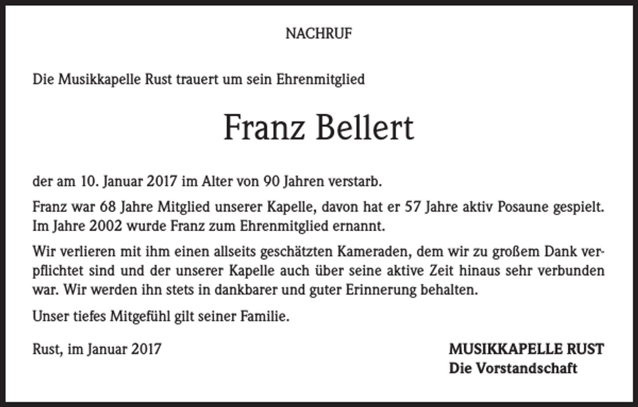<p>NACHRUF<br />Die Musikkapelle Rust trauert um sein Ehrenmitglied</p><p>Franz Bellert<br />der am 10. Januar 2017 im Alter von 90 Jahren verstarb.<br />Franz war 68 Jahre Mitglied unserer Kapelle, davon hat er 57 Jahre aktiv Posaune gespielt.<br />Im Jahre 2002 wurde Franz zum Ehrenmitglied ernannt.<br />Wir verlieren mit ihm einen allseits geschätzten Kameraden, dem wir zu großem Dank verpflichtet sind und der unserer Kapelle auch über seine aktive Zeit hinaus sehr verbunden<br />war. Wir werden ihn stets in dankbarer und guter Erinnerung behalten.<br />Unser tiefes Mitgefühl gilt seiner Familie.<br />Rust, im Januar 2017</p><p>MUSIKKAPELLE RUST<br />Die Vorstandschaft</p>