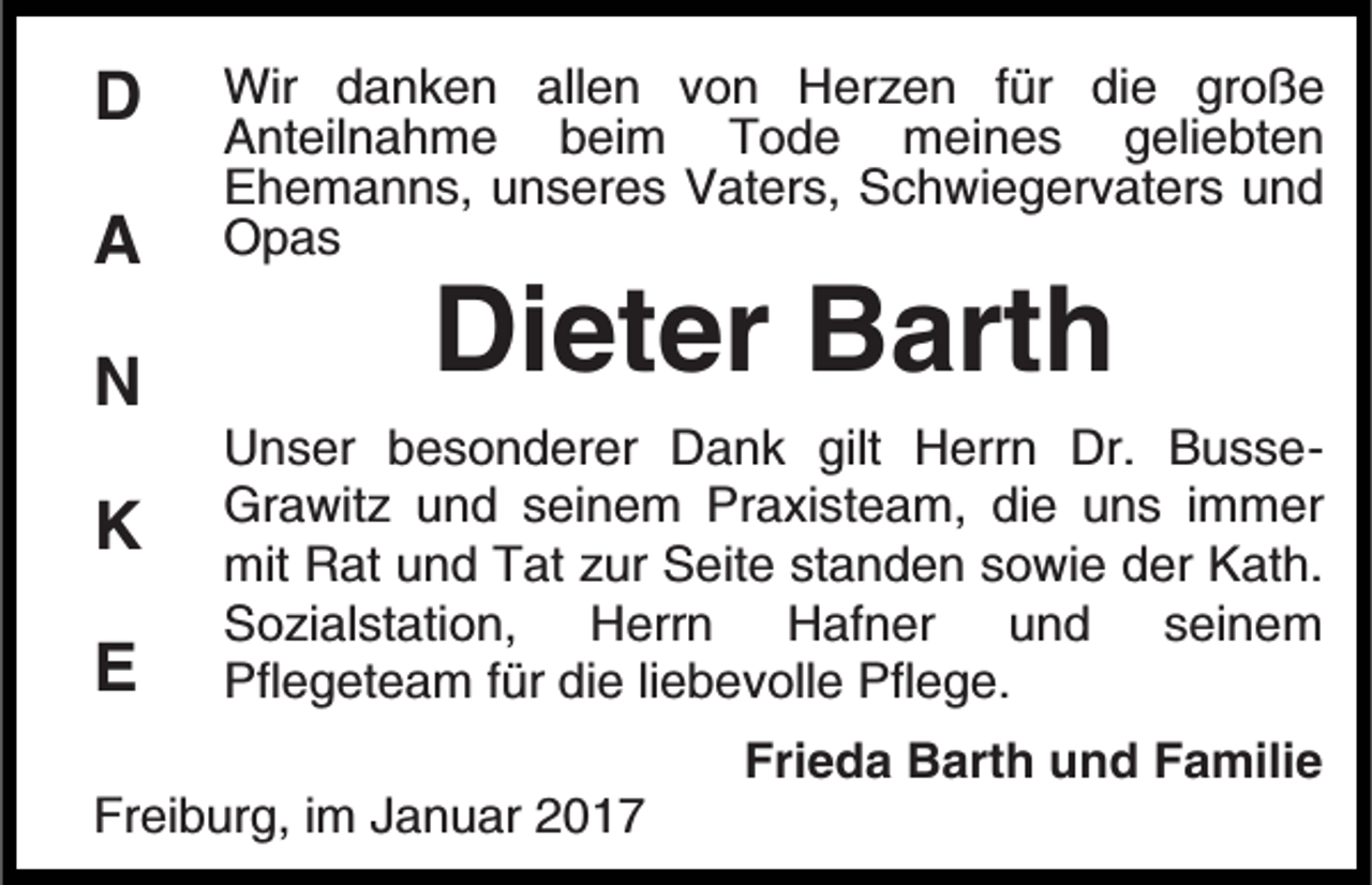 <p>D<br />A<br />N<br />K<br />E</p><p>Wir danken allen von Herzen für die große<br />Anteilnahme beim Tode meines geliebten<br />Ehemanns, unseres Vaters, Schwiegervaters und<br />Opas</p><p>Dieter Barth<br />Unser besonderer Dank gilt Herrn Dr. BusseGrawitz und seinem Praxisteam, die uns immer<br />mit Rat und Tat zur Seite standen sowie der Kath.<br />Sozialstation, Herrn Hafner und seinem<br />Pflegeteam für die liebevolle Pflege.<br />Frieda Barth und Familie</p><p>Freiburg, im Januar 2017</p>