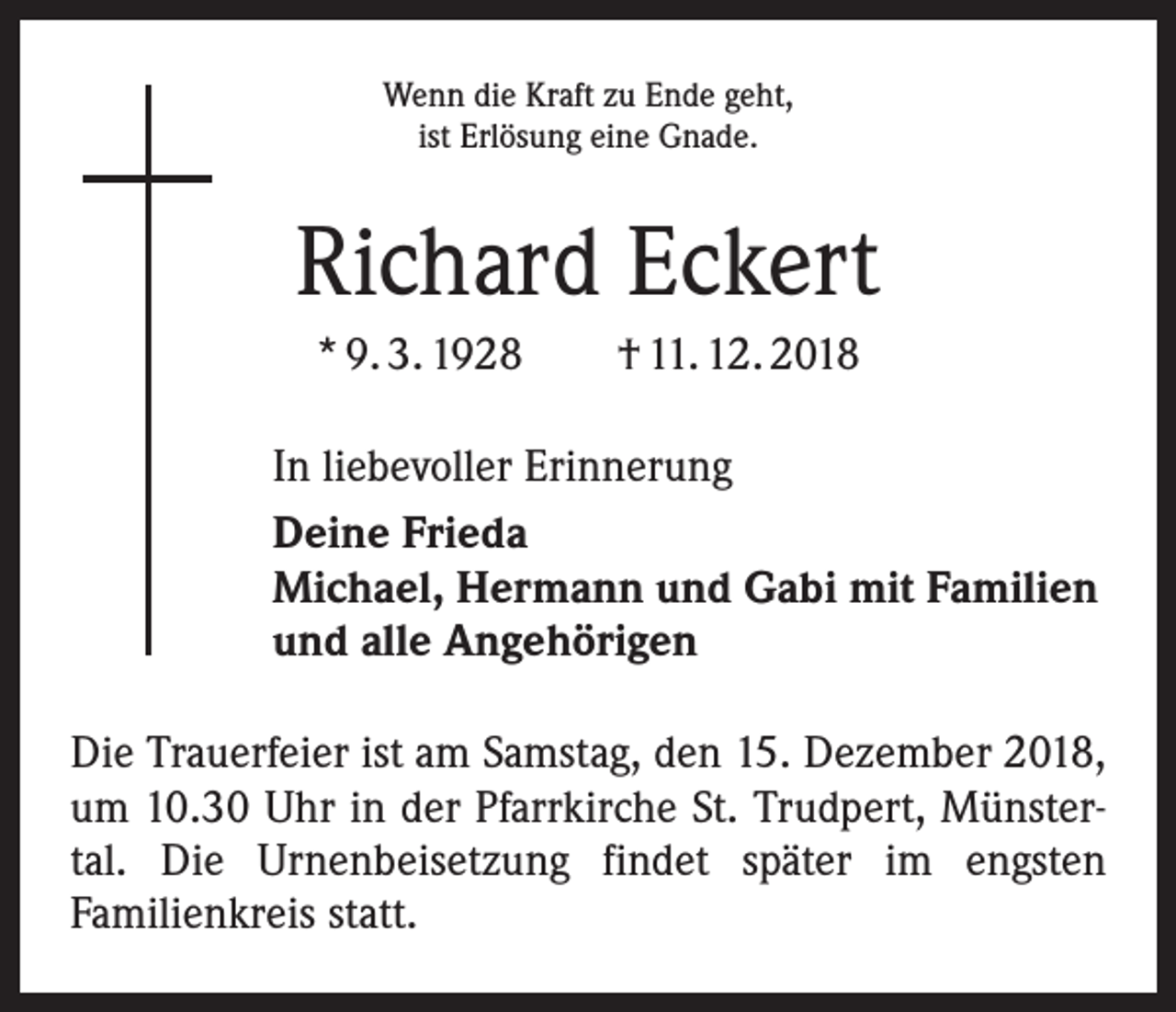 <p>Wenn die Kraft zu Ende geht,<br />ist Erlösung eine Gnade.</p><p>Richard Eckert<br />* 9. 3. 1928 † 11. 12. 2018<br />In liebevoller Erinnerung<br />Deine Frieda<br />Michael, Hermann und Gabi mit Familien<br />und alle Angehörigen<br />Die Trauerfeier ist am Samstag, den 15. Dezember 2018,<br />um 10.30 Uhr in der Pfarrkirche St. Trudpert, Münstertal. Die Urnenbeisetzung findet später im engsten<br />­Familienkreis statt.</p>