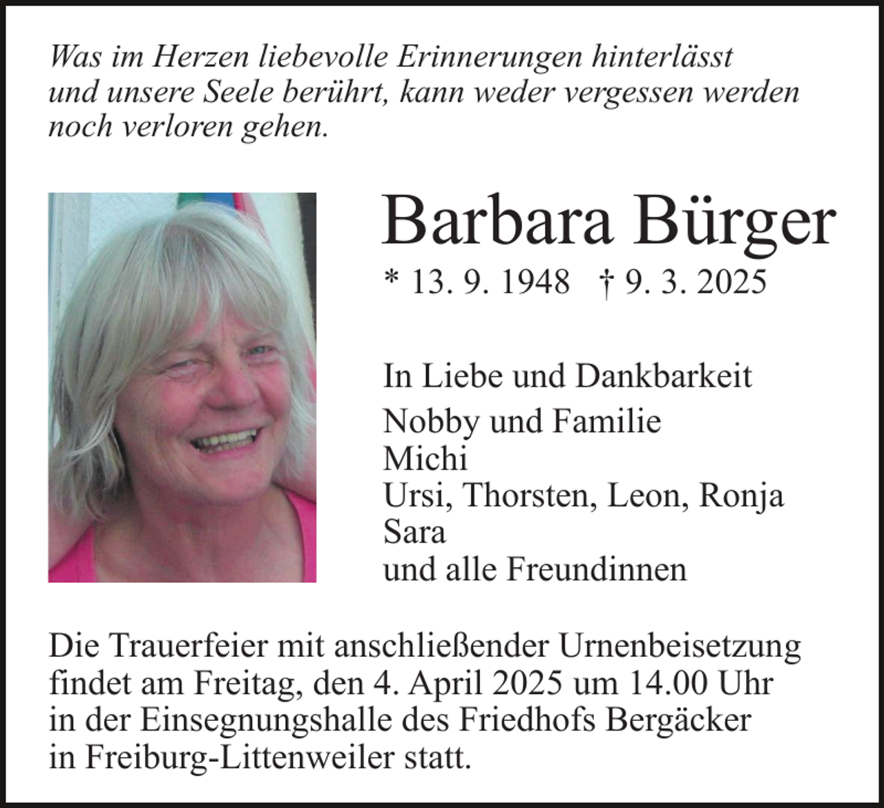 <p>Was im Herzen liebevolle Erinnerungen hinterlässt<br />und unsere Seele berührt, kann weder vergessen werden<br />noch verloren gehen.</p><p>Barbara Bürger<br />* 13. 9. 1948 † 9. 3. 2025<br />In Liebe und Dankbarkeit<br />Nobby und Familie<br />Michi<br />Ursi, Thorsten, Leon, Ronja<br />Sara<br />und alle Freundinnen<br />Die Trauerfeier mit anschließender Urnenbeisetzung<br />findet am Freitag, den 4. April 2025 um 14.00 Uhr<br />in der Einsegnungshalle des Friedhofs Bergäcker<br />in Freiburg-Littenweiler statt.</p>