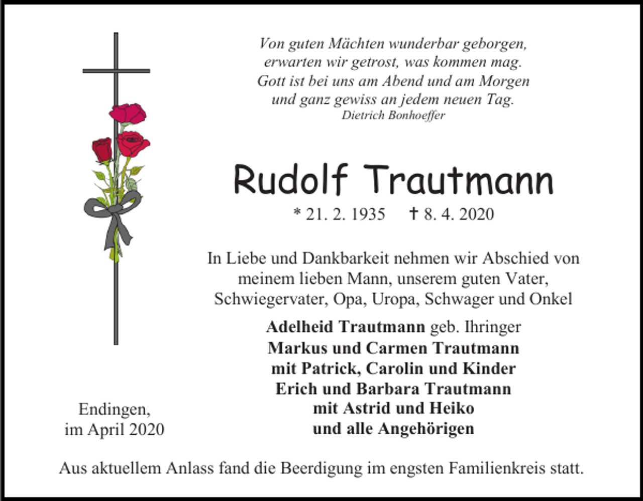 <p>Von guten Mächten wunderbar geborgen,<br />erwarten wir getrost, was kommen mag.<br />Gott ist bei uns am Abend und am Morgen<br />und ganz gewiss an jedem neuen Tag.<br />Dietrich Bonhoeffer</p><p>Rudolf Trautmann<br />* 21. 2. 1935</p><p> 8. 4. 2020</p><p>In Liebe und Dankbarkeit nehmen wir Abschied von<br />meinem lieben Mann, unserem guten Vater,<br />Schwiegervater, Opa, Uropa, Schwager und Onkel</p><p>Endingen,<br />im April 2020</p><p>Adelheid Trautmann geb. Ihringer<br />Markus und Carmen Trautmann<br />mit Patrick, Carolin und Kinder<br />Erich und Barbara Trautmann<br />mit Astrid und Heiko<br />und alle Angehörigen</p><p>Aus aktuellem Anlass fand die Beerdigung im engsten Familienkreis statt.</p>