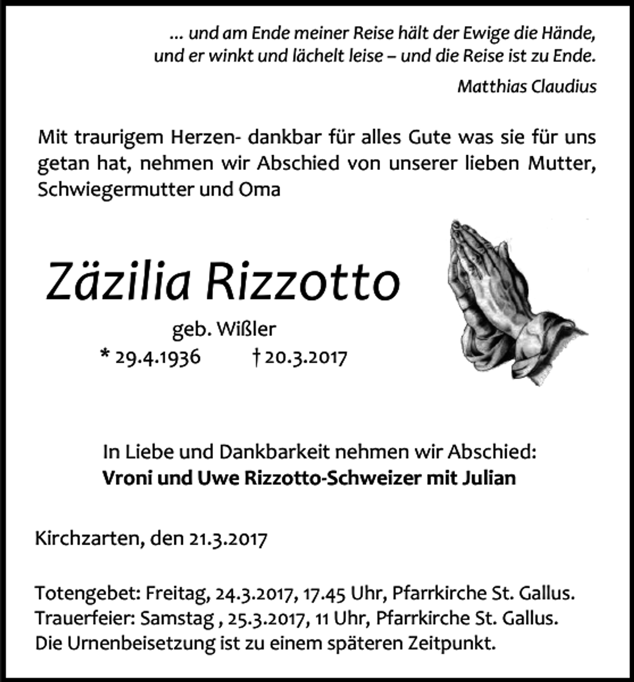 <p>... und am Ende meiner Reise hält der Ewige die Hände,<br />und er winkt und lächelt leise – und die Reise ist zu Ende.<br />Matthias Claudius</p><p>Mit traurigem Herzen- dankbar für alles Gute was sie für uns<br />getan hat, nehmen wir Abschied von unserer lieben Mutter,<br />Schwiegermutter und Oma</p><p>Zäzilia Rizzotto<br />geb. Wißler<br />* 29.4.1936<br />† 20.3.2017</p><p>In Liebe und Dankbarkeit nehmen wir Abschied:<br />Vroni und Uwe Rizzotto-Schweizer mit Julian<br />Kirchzarten, den 21.3.2017<br />Totengebet: Freitag, 24.3.2017, 17.45 Uhr, Pfarrkirche St. Gallus.<br />Trauerfeier: Samstag , 25.3.2017, 11 Uhr, Pfarrkirche St. Gallus.<br />Die Urnenbeisetzung ist zu einem späteren Zeitpunkt.</p>