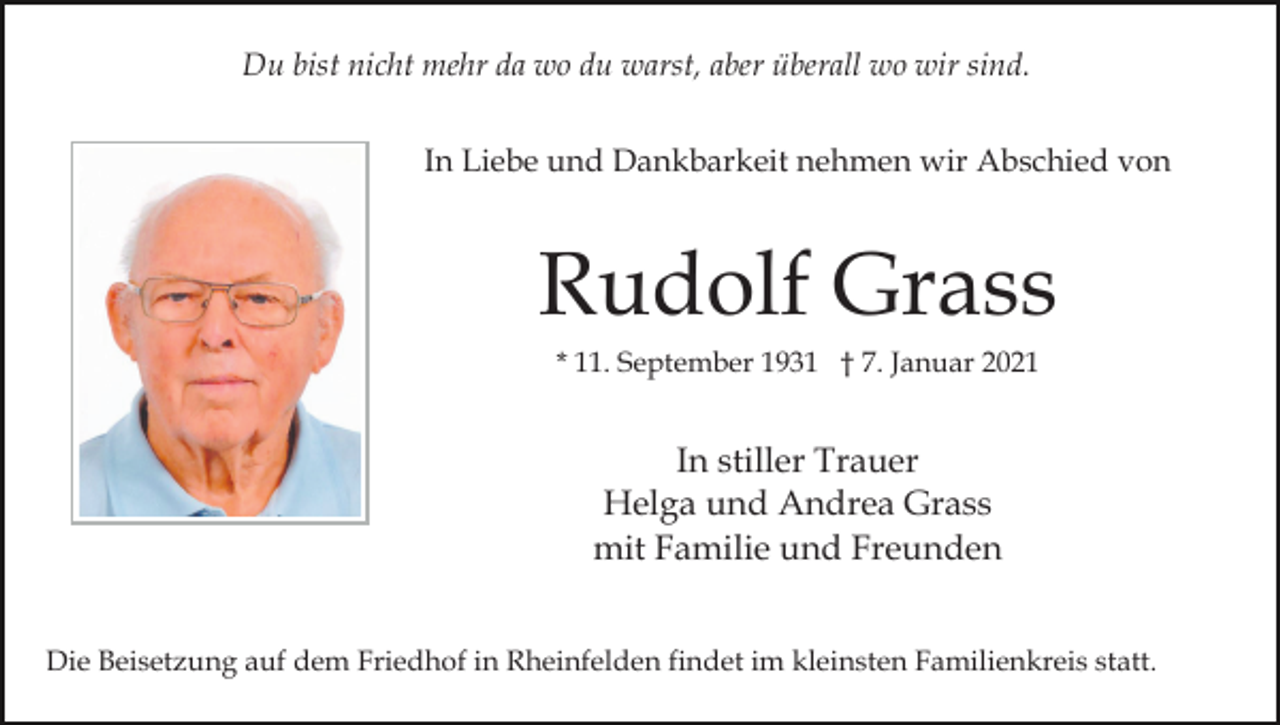 <p>Du bist nicht mehr da wo du warst, aber überall wo wir sind.<br />In Liebe und Dankbarkeit nehmen wir Abschied von</p><p>Rudolf Grass<br />* 11. September 1931 † 7. Januar 2021</p><p>In stiller Trauer<br />Helga und Andrea Grass<br />mit Familie und Freunden<br />Die Beisetzung auf dem Friedhof in Rheinfelden findet im kleinsten Familienkreis statt.</p>