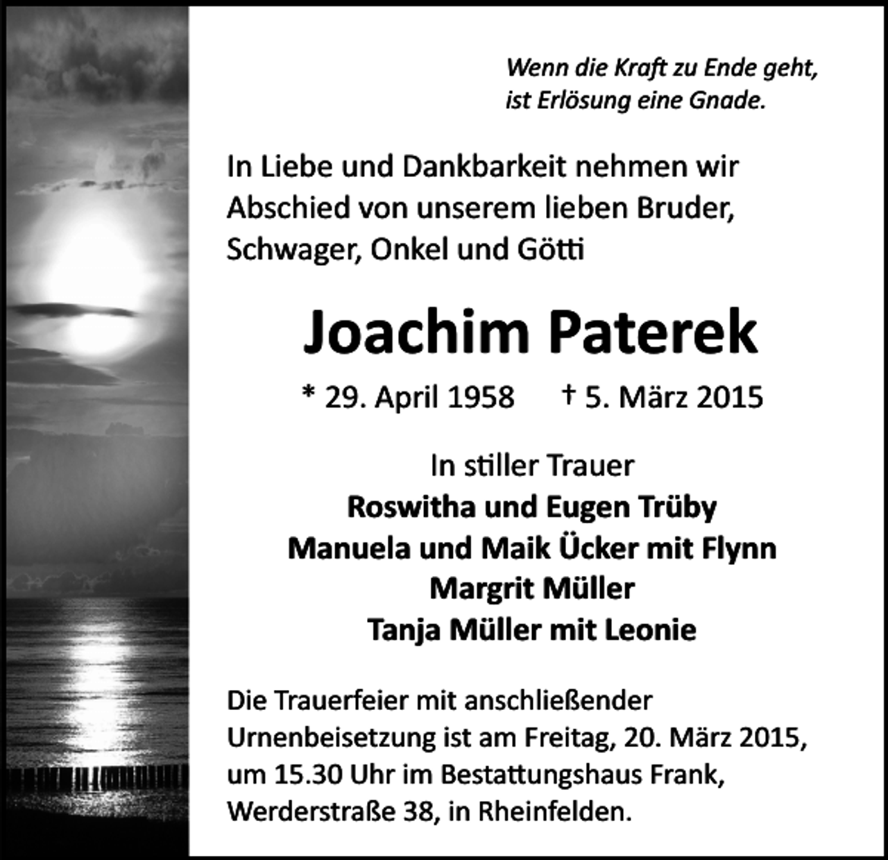 <p>Wenn die Kra� zu Ende geht,<br />ist Erlösung eine Gnade.</p><p>In Liebe und Dankbarkeit nehmen wir<br />Abschied von unserem lieben Bruder,<br />Schwager, Onkel und Gö�</p><p>Joachim Paterek<br />* 29. April 1958</p><p>† 5. März 2015</p><p>In s�ller Trauer<br />Roswitha und Eugen Trüby<br />Manuela und Maik Ücker mit Flynn<br />Margrit Müller<br />Tanja Müller mit Leonie<br />Die Trauerfeier mit anschließender<br />Urnenbeisetzung ist am Freitag, 20. März 2015,<br />um 15.30 Uhr im Besta�ungshaus Frank,<br />Werderstraße 38, in Rheinfelden.</p>