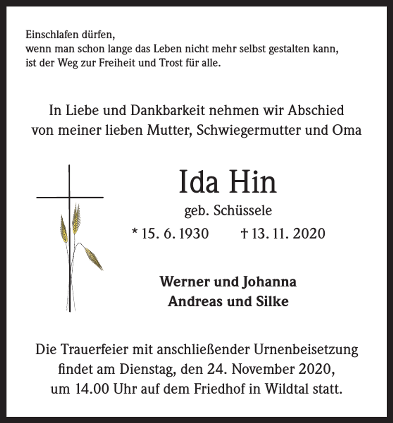 <p>Einschlafen dürfen,<br />wenn man schon lange das Leben nicht mehr selbst gestalten kann,<br />ist der Weg zur Freiheit und Trost für alle.</p><p>In Liebe und Dankbarkeit nehmen wir Abschied<br />von meiner lieben Mutter, Schwiegermutter und Oma</p><p>Ida Hin<br />geb. Schüssele<br />* 15. 6. 1930 † 13. 11. 2020<br />Werner und Johanna<br />Andreas und Silke<br />Die Trauerfeier mit anschließender Urnenbeisetzung<br />findet am Dienstag, den 24. November 2020,<br />um 14.00 Uhr auf dem Friedhof in Wildtal statt.</p>