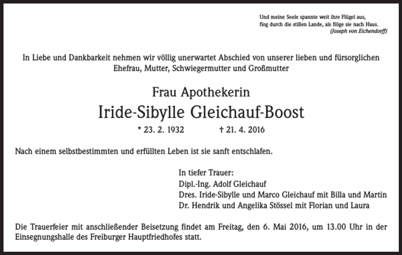 <p>Und meine Seele spannte weit ihre Flügel aus,<br />flog durch die stillen Lande, als flöge sie nach Haus.</p><p>(Joseph von Eichendorff)</p><p>In Liebe und Dankbarkeit nehmen wir völlig unerwartet Abschied von unserer lieben und fürsorglichen<br />­Ehefrau, ­Mutter, Schwiegermutter und Großmutter</p><p>Frau Apothekerin</p><p>Iride-Sibylle Gleichauf-Boost<br />* 23. 2. 1932 † 21. 4. 2016<br />Nach einem selbstbestimmten und erfüllten Leben ist sie sanft entschlafen.<br />In tiefer Trauer:<br />Dipl.-Ing. Adolf Gleichauf<br />Dres. Iride-Sibylle und Marco Gleichauf mit Billa und Martin<br />Dr. Hendrik und Angelika Stössel mit Florian und Laura<br />Die Trauerfeier mit anschließender Beisetzung findet am Freitag, den 6. Mai 2016, um 13.00 Uhr in der<br />­Einsegnungshalle des Freiburger Hauptfriedhofes statt.</p>