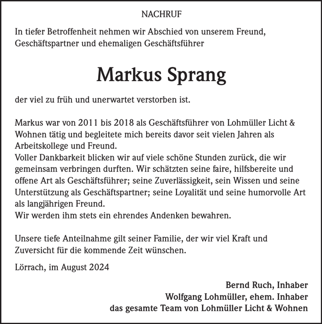 <p>NACHRUF<br />In tiefer Betroffenheit nehmen wir Abschied von unserem Freund,<br />Geschäftspartner und ehemaligen Geschäftsführer</p><p>Markus Sprang<br />der viel zu früh und unerwartet verstorben ist.<br />Markus war von 2011 bis 2018 als Geschäftsführer von Lohmüller Licht &amp;<br />Wohnen tätig und begleitete mich bereits davor seit vielen Jahren als<br />Arbeitskollege und Freund.<br />Voller Dankbarkeit blicken wir auf viele schöne Stunden zurück, die wir<br />gemeinsam verbringen durften. Wir schätzten seine faire, hilfsbereite und<br />offene Art als Geschäftsführer; seine Zuverlässigkeit, sein Wissen und seine<br />Unterstützung als Geschäftspartner; seine Loyalität und seine humorvolle Art<br />als langjährigen Freund.<br />Wir werden ihm stets ein ehrendes Andenken bewahren.<br />Unsere tiefe Anteilnahme gilt seiner Familie, der wir viel Kraft und<br />Zuversicht für die kommende Zeit wünschen.<br />Lörrach, im August 2024<br />Bernd Ruch, Inhaber<br />Wolfgang Lohmüller, ehem. Inhaber<br />das gesamte Team von Lohmüller Licht &amp; Wohnen</p>