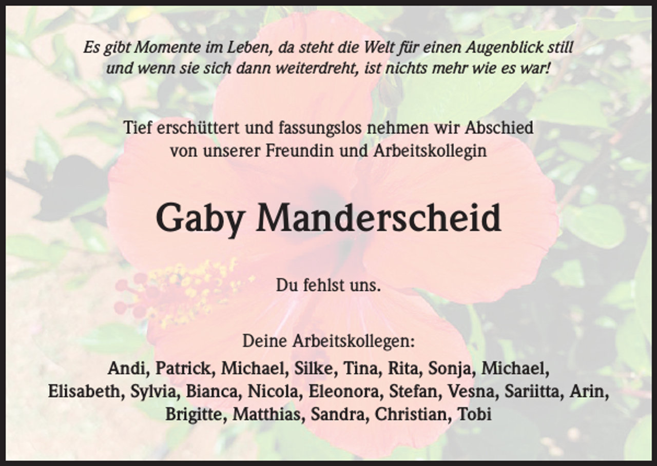 <p>Es gibt Momente im Leben, da steht die Welt für einen Augenblick still<br />und wenn sie sich dann weiterdreht, ist nichts mehr wie es war!</p><p>Tief erschüttert und fassungslos nehmen wir Abschied<br />von unserer Freundin und Arbeitskollegin</p><p>Gaby Manderscheid<br />Du fehlst uns.<br />Deine Arbeitskollegen:<br />Andi, Patrick, Michael, Silke, Tina, Rita, Sonja, Michael,<br />Elisabeth, Sylvia, Bianca, Nicola, Eleonora, Stefan, Vesna, Sariitta, Arin,<br />Brigitte, Matthias, Sandra, Christian, Tobi</p>
