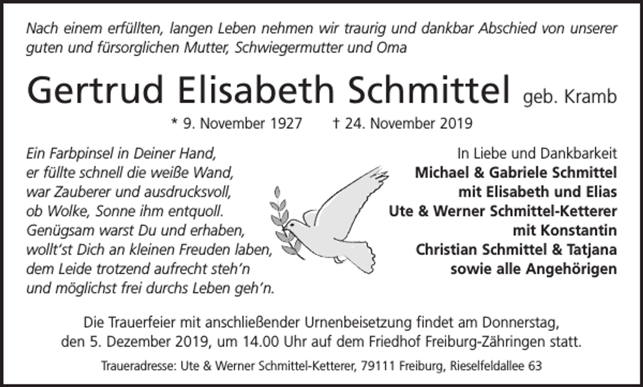 <p>Nach einem erfüllten, langen Leben nehmen wir traurig und dankbar Abschied von unserer<br />guten und fürsorglichen Mutter, Schwiegermutter und Oma</p><p>Gertrud Elisabeth Schmittel</p><p>geb. Kramb</p><p>* 9. November 1927 † 24. November 2019<br />Ein Farbpinsel in Deiner Hand,<br />er füllte schnell die weiße Wand,<br />war Zauberer und ausdrucksvoll,<br />ob Wolke, Sonne ihm entquoll.<br />Genügsam warst Du und erhaben,<br />wollt‘st Dich an kleinen Freuden laben,<br />dem Leide trotzend aufrecht steh’n<br />und möglichst frei durchs Leben geh’n.</p><p>In Liebe und Dankbarkeit<br />Michael &amp; Gabriele Schmittel<br />mit Elisabeth und Elias<br />Ute &amp; Werner Schmittel-Ketterer<br />mit Konstantin<br />Christian Schmittel &amp; Tatjana<br />sowie alle Angehörigen</p><p>Die Trauerfeier mit anschließender Urnenbeisetzung findet am Donnerstag,<br />den 5. Dezember 2019, um 14.00 Uhr auf dem Friedhof Freiburg-Zähringen statt.<br />Traueradresse: Ute &amp; Werner Schmittel-Ketterer, 79111 Freiburg, Rieselfeldallee 63</p>