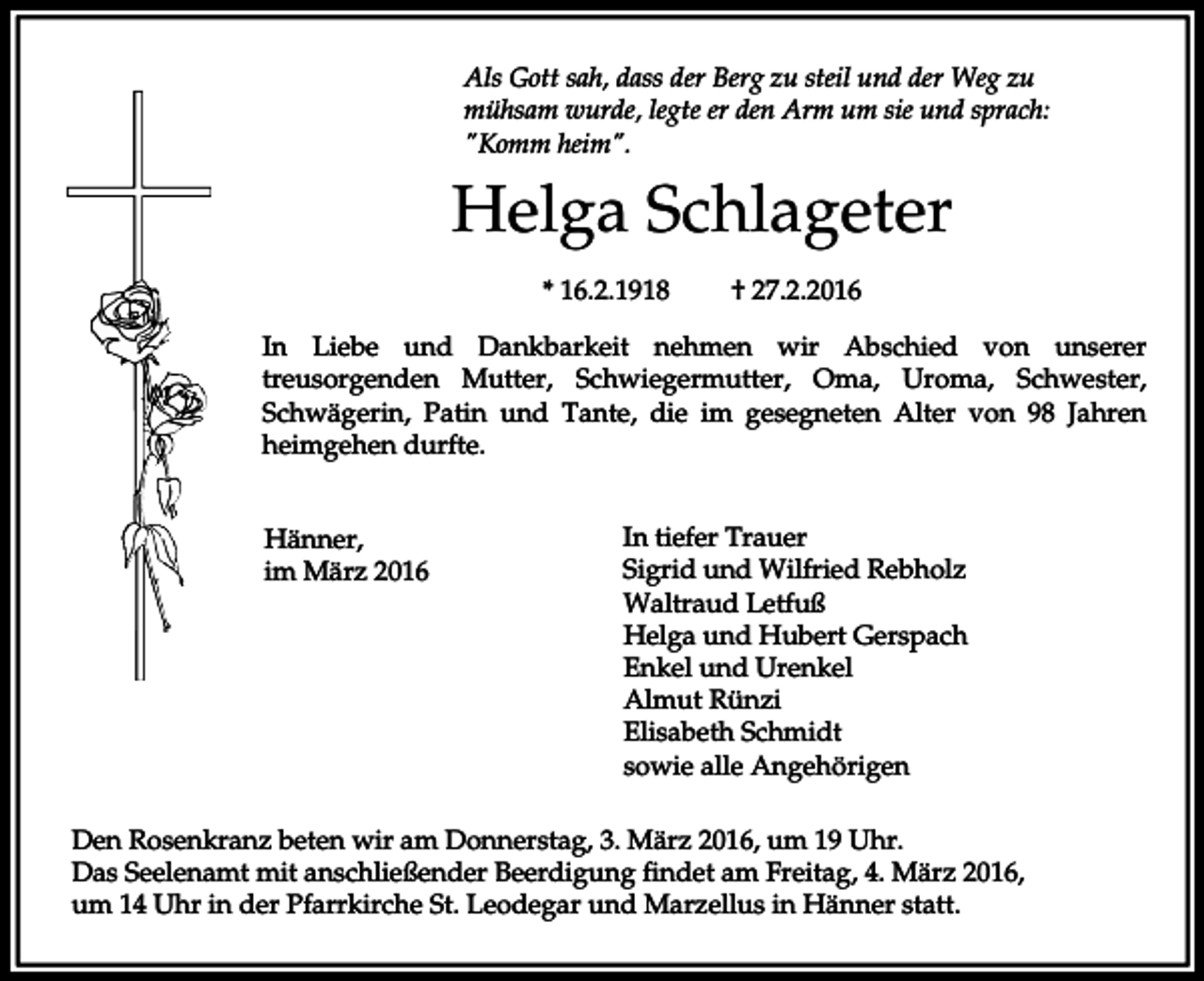 <p>Als Gott sah, dass der Berg zu steil und der Weg zu<br />mühsam wurde, legte er den Arm um sie und sprach:<br />"Komm heim".</p><p>Helga Schlageter<br />* 16.2.1918</p><p>† 27.2.2016</p><p>In Liebe und Dankbarkeit nehmen wir Abschied von unserer<br />treusorgenden Mutter, Schwiegermutter, Oma, Uroma, Schwester,<br />Schwägerin, Patin und Tante, die im gesegneten Alter von 98 Jahren<br />heimgehen durfte.<br />Hänner,<br />im März 2016</p><p>In tiefer Trauer<br />Sigrid und Wilfried Rebholz<br />Waltraud Letfuß<br />Helga und Hubert Gerspach<br />Enkel und Urenkel<br />Almut Rünzi<br />Elisabeth Schmidt<br />sowie alle Angehörigen</p><p>Den Rosenkranz beten wir am Donnerstag, 3. März 2016, um 19 Uhr.<br />Das Seelenamt mit anschließender Beerdigung findet am Freitag, 4. März 2016,<br />um 14 Uhr in der Pfarrkirche St. Leodegar und Marzellus in Hänner statt.</p>