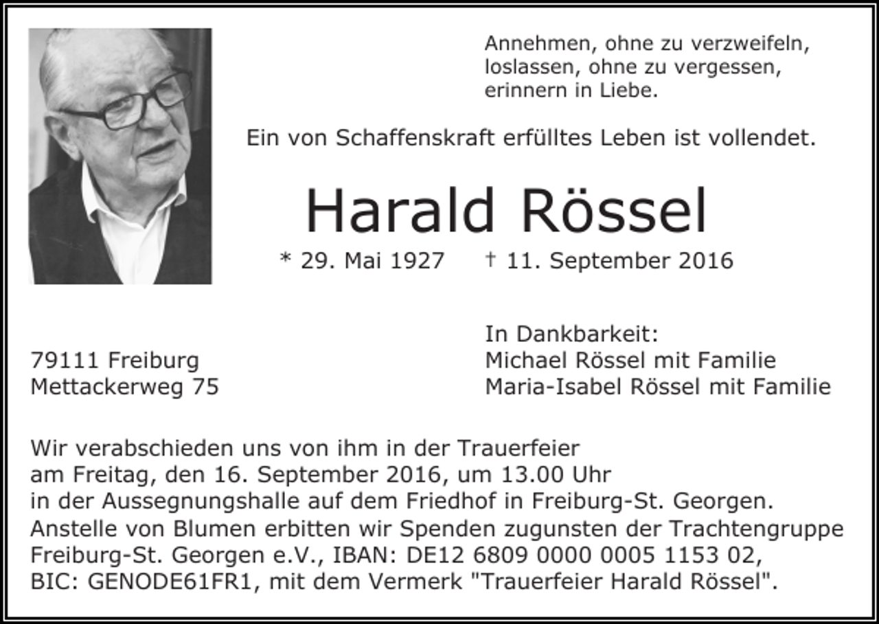 <p>Annehmen, ohne zu verzweifeln,<br />loslassen, ohne zu vergessen,<br />erinnern in Liebe.</p><p>Ein von Schaffenskraft erfülltes Leben ist vollendet.</p><p>Harald Rössel<br />* 29. Mai 1929111 Freiburg<br />Mettackerweg 75</p><p>† 11. September 2016<br />In Dankbarkeit:<br />Michael Rössel mit Familie<br />Maria-Isabel Rössel mit Familie</p><p>Wir verabschieden uns von ihm in der Trauerfeier<br />am Freitag, den 16. September 2016, um 13.00 Uhr<br />in der Aussegnungshalle auf dem Friedhof in Freiburg-St. Georgen.<br />Anstelle von Blumen erbitten wir Spenden zugunsten der Trachtengruppe<br />Freiburg-St. Georgen e.V., IBAN: DE12 6809 05 1153 02,<br />BIC: GENODE61FR1, mit dem Vermerk "Trauerfeier Harald Rössel".</p>