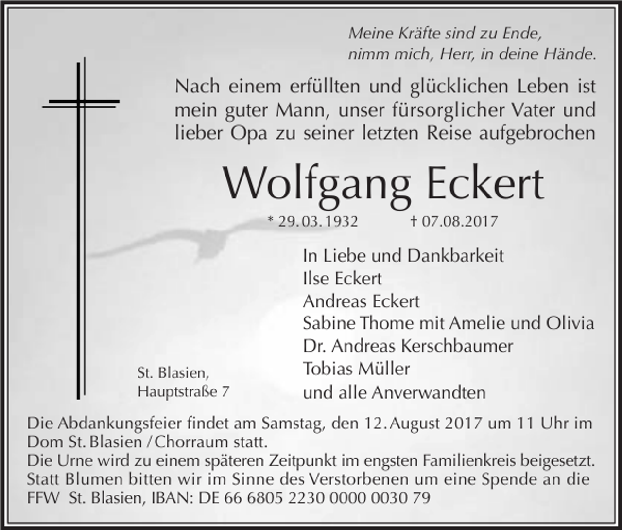 <p>Meine Kräfte sind zu Ende,<br />nimm mich, Herr, in deine Hände.</p><p>Nach einem erfüllten und glücklichen Leben ist<br />mein guter Mann, unser fürsorglicher Vater und<br />lieber Opa zu seiner letzten Reise aufgebrochen</p><p>Wolfgang Eckert<br />* 29. 03. 1932</p><p>St. Blasien,<br />Hauptstraße 7</p><p>† 07.08.2017</p><p>In Liebe und Dankbarkeit<br />Ilse Eckert<br />Andreas Eckert<br />Sabine Thome mit Amelie und Olivia<br />Dr. Andreas Kerschbaumer<br />Tobias Müller<br />und alle Anverwandten</p><p>Die Abdankungsfeier findet am Samstag, den 12. August 2017 um 11 Uhr im<br />Dom St. Blasien / Chorraum statt.<br />Die Urne wird zu einem späteren Zeitpunkt im engsten Familienkreis beigesetzt.<br />Statt Blumen bitten wir im Sinne des Verstorbenen um eine Spende an die<br />FFW St. Blasien, IBAN: DE 6805 223030 79</p>
