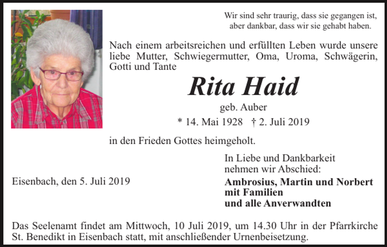 <p>Wir sind sehr traurig, dass sie gegangen ist,<br />aber dankbar, dass wir sie gehabt haben.</p><p>Nach einem arbeitsreichen und erfüllten Leben wurde unsere<br />liebe Mutter, Schwiegermutter, Oma, Uroma, Schwägerin,<br />Gotti und Tante</p><p>Rita Haid<br />geb. Auber<br />* 14. Mai 1928 † 2. Juli 2019<br />in den Frieden Gottes heimgeholt.</p><p>Eisenbach, den 5. Juli 2019</p><p>In Liebe und Dankbarkeit<br />nehmen wir Abschied:<br />Ambrosius, Martin und Norbert<br />mit Familien<br />und alle Anverwandten</p><p>Das Seelenamt findet am Mittwoch, 10 Juli 2019, um 14.30 Uhr in der Pfarrkirche<br />St. Benedikt in Eisenbach statt, mit anschließender Urnenbeisetzung.</p>