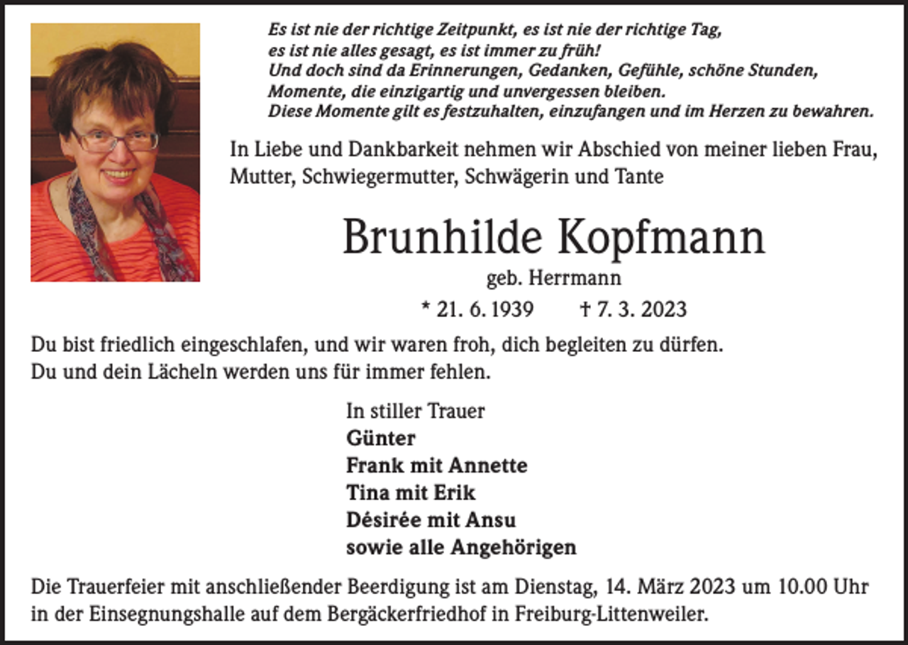 <p>Es ist nie der richtige Zeitpunkt, es ist nie der richtige Tag,<br />es ist nie alles gesagt, es ist immer zu früh!<br />Und doch sind da Erinnerungen, Gedanken, Gefühle, schöne Stunden,<br />Momente, die einzigartig und unvergessen bleiben.<br />Diese Momente gilt es festzuhalten, einzufangen und im Herzen zu bewahren.</p><p>In Liebe und Dankbarkeit nehmen wir Abschied von meiner lieben Frau,<br />Mutter, Schwiegermutter, Schwägerin und Tante</p><p>Brunhilde Kopfmann<br />geb. Herrmann<br />* 21. 6. 1939 † 7. 3. 2023</p><p>Du bist friedlich eingeschlafen, und wir waren froh, dich begleiten zu dürfen.<br />Du und dein Lächeln werden uns für immer fehlen.<br />In stiller Trauer<br />Günter<br />Frank mit Annette<br />Tina mit Erik<br />Désirée mit Ansu<br />sowie alle Angehörigen<br />Die Trauerfeier mit anschließender Beerdigung ist am Dienstag, 14. März 2023 um 10.00 Uhr<br />in der Einsegnungshalle auf dem Bergäckerfriedhof in Freiburg-Littenweiler.</p>