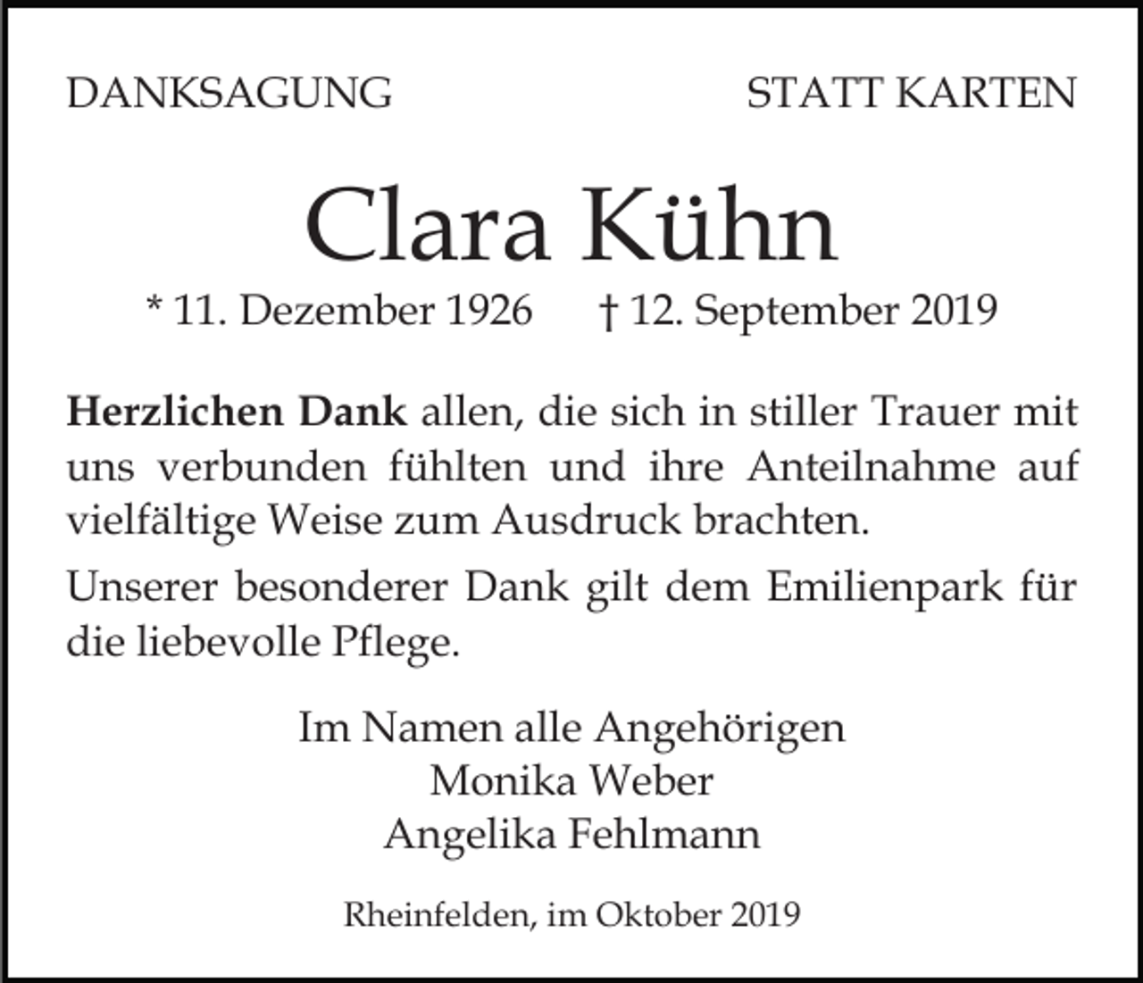 <p>DANKSAGUNG</p><p>STATT KARTEN</p><p>Clara Kühn</p><p>* 11. Dezember 1926</p><p>† 12. September 2019</p><p>Herzlichen Dank allen, die sich in stiller Trauer mit<br />uns verbunden fühlten und ihre Anteilnahme auf<br />vielfältige Weise zum Ausdruck brachten.<br />Unserer besonderer Dank gilt dem Emilienpark für<br />die liebevolle Pflege.<br />Im Namen alle Angehörigen<br />Monika Weber<br />Angelika Fehlmann<br />Rheinfelden, im Oktober 2019</p>