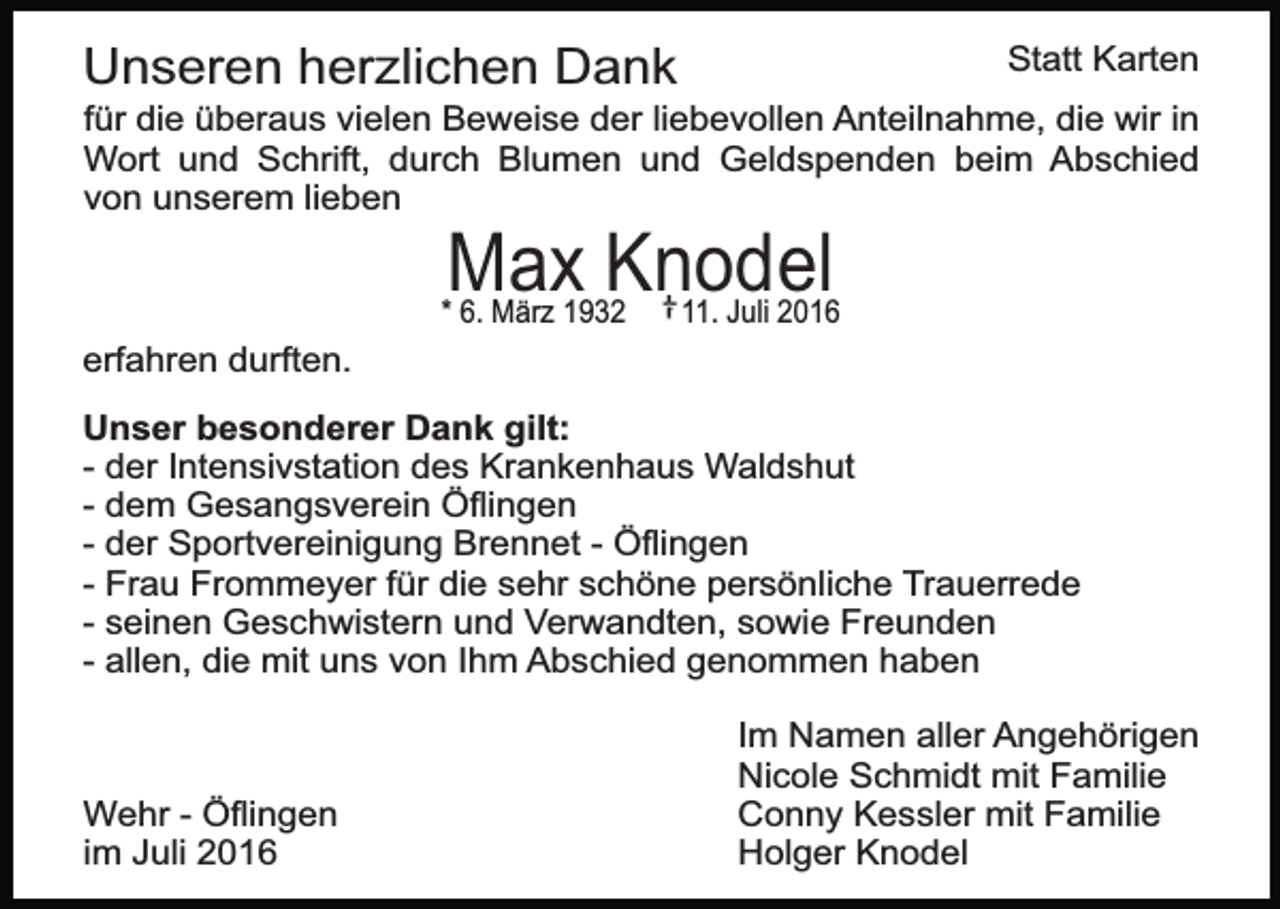 <p>Unseren herzlichen Dank</p><p>Statt Karten</p><p>für die überaus vielen Beweise der liebevollen Anteilnahme, die wir in<br />Wort und Schrift, durch Blumen und Geldspenden beim Abschied<br />von unserem lieben</p><p>Max Knodel</p><p>* 6. März 1932</p><p>11. Juli 2016</p><p>erfahren durften.<br />Unser besonderer Dank gilt:<br />- der Intensivstation des Krankenhaus Waldshut<br />- dem Gesangsverein Öﬂingen<br />- der Sportvereinigung Brennet - Öﬂingen<br />- Frau Frommeyer für die sehr schöne persönliche Trauerrede<br />- seinen Geschwistern und Verwandten, sowie Freunden<br />- allen, die mit uns von Ihm Abschied genommen haben</p><p>Wehr - Öﬂingen<br />im Juli 2016</p><p>Im Namen aller Angehörigen<br />Nicole Schmidt mit Familie<br />Conny Kessler mit Familie<br />Holger Knodel</p>