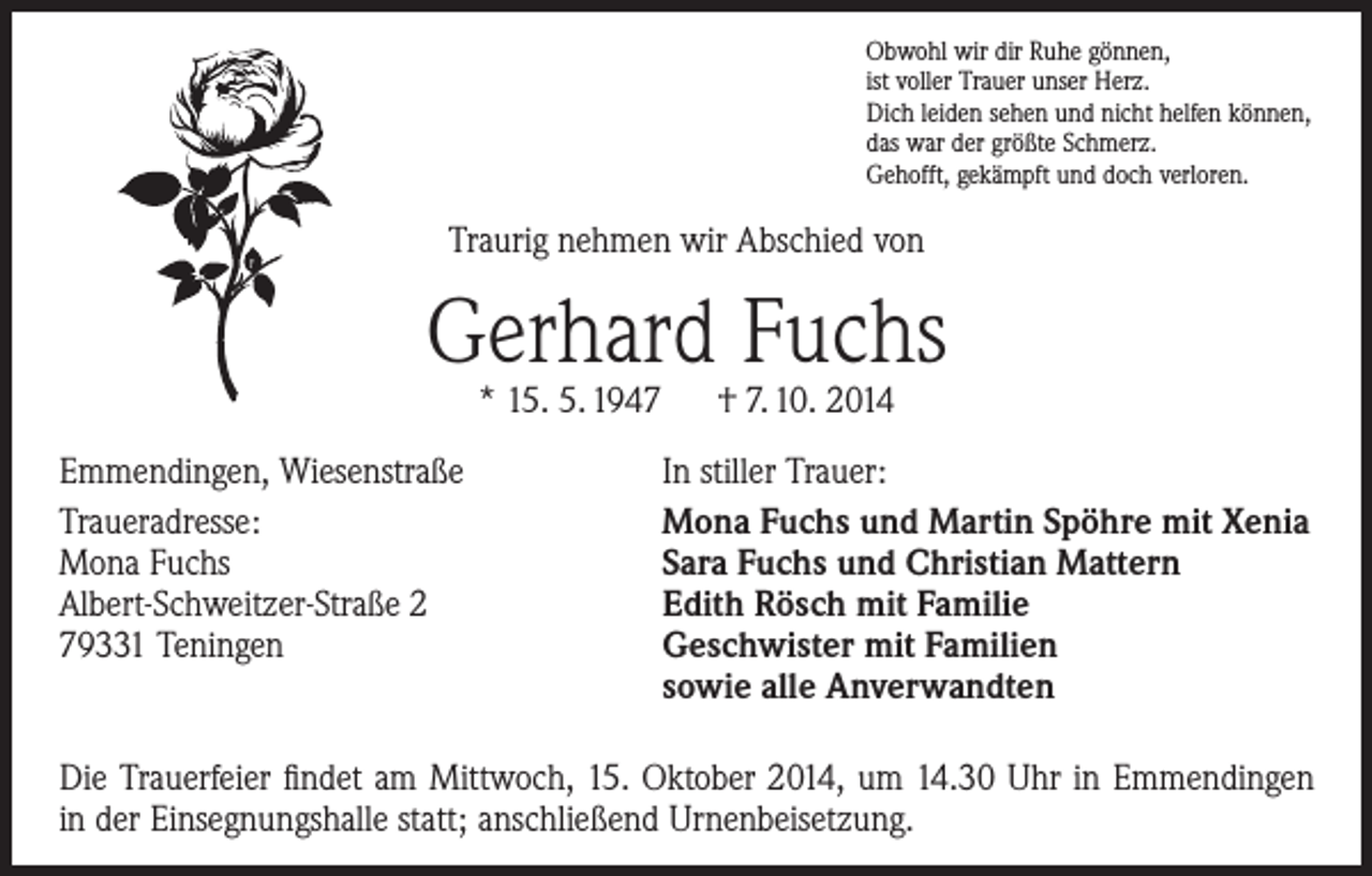 <p>Obwohl wir dir Ruhe gönnen,<br />ist voller Trauer unser Herz.<br />Dich leiden sehen und nicht helfen können,<br />das war der größte Schmerz.<br />Gehofft, gekämpft und doch verloren.</p><p>Traurig nehmen wir Abschied von</p><p>Gerhard Fuchs<br />* 15. 5. 1947 † 7. 10. 2014</p><p>Emmendingen, Wiesenstraße<br />Traueradresse:<br />Mona Fuchs<br />Albert-Schweitzer-Straße 2<br />79331 Teningen</p><p>In stiller Trauer:<br />Mona Fuchs und Martin Spöhre mit Xenia<br />Sara Fuchs und Christian Mattern<br />Edith Rösch mit Familie<br />Geschwister mit Familien<br />sowie alle Anverwandten</p><p>Die Trauerfeier findet am Mittwoch, 15. Oktober 2014, um 14.30 Uhr in Emmendingen<br />in der Einsegnungshalle statt; anschließend Urnenbeisetzung.</p>