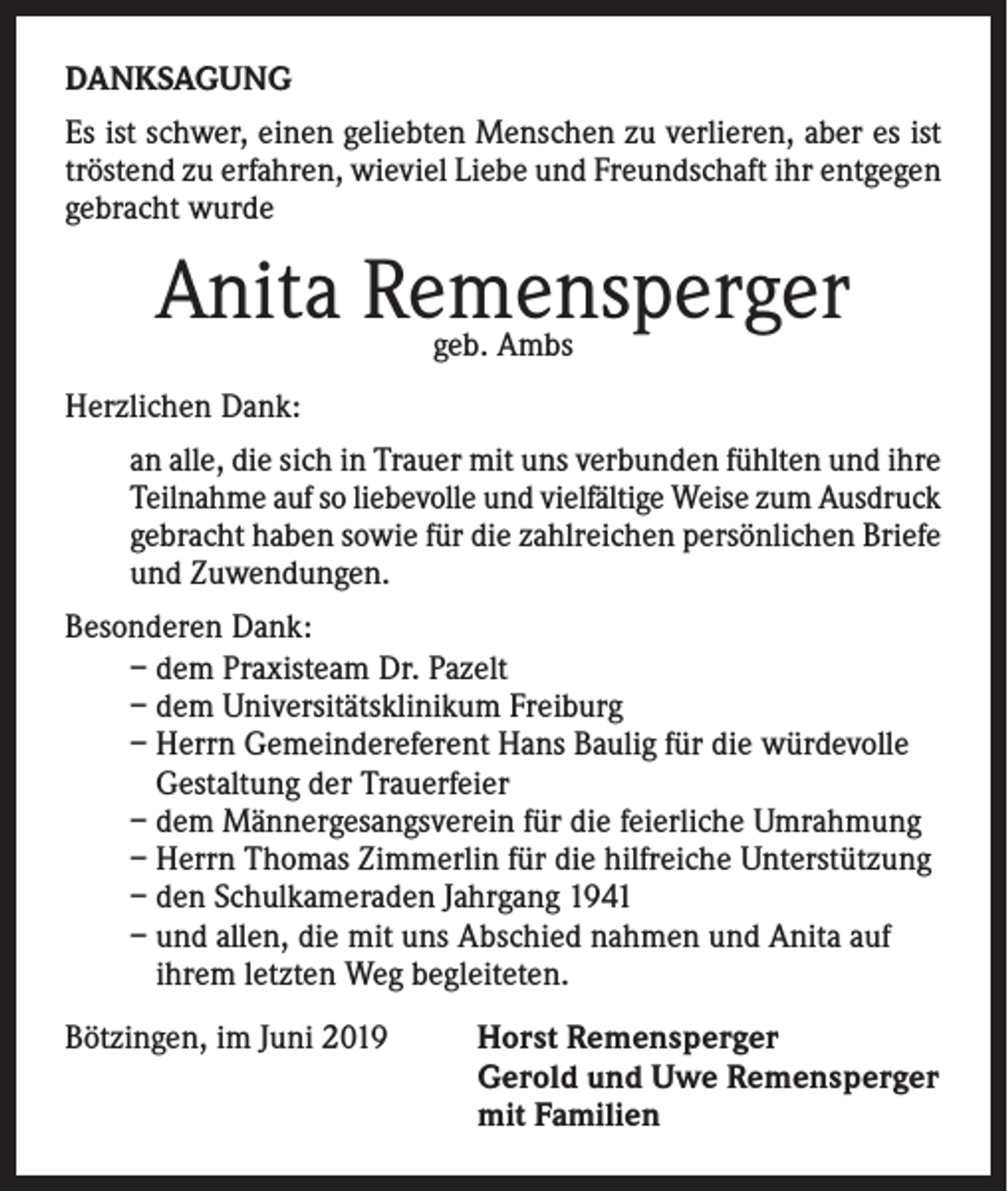 <p>DANKSAGUNG<br />Es ist schwer, einen geliebten Menschen zu verlieren, aber es ist<br />tröstend zu erfahren, wieviel Liebe und Freundschaft ihr entgegen<br />gebracht wurde</p><p>Anita Remensperger<br />geb. Ambs</p><p>Herzlichen Dank:<br />an alle, die sich in Trauer mit uns verbunden fühlten und ihre<br />Teilnahme auf so liebevolle und vielfältige Weise zum Ausdruck<br />gebracht haben sowie für die zahlreichen persönlichen Briefe<br />und Zuwendungen.<br />Besonderen Dank:<br />– dem Praxisteam Dr. Pazelt<br />– dem Universitätsklinikum Freiburg<br />– Herrn Gemeindereferent Hans Baulig für die würdevolle<br />Gestaltung der Trauerfeier<br />– dem Männergesangsverein für die feierliche Umrahmung<br />– Herrn Thomas Zimmerlin für die hilfreiche Unterstützung<br />– den Schulkameraden Jahrgang 1941<br />– und allen, die mit uns Abschied nahmen und Anita auf<br />ihrem letzten Weg begleiteten.<br />Bötzingen, im Juni 2019</p><p>orst Remensperger<br />H<br />Gerold und Uwe Remensperger<br />mit Familien</p>