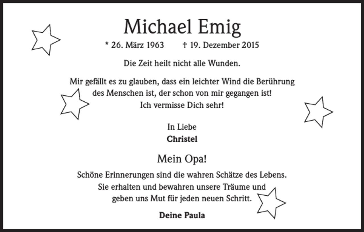 <p>Michael Emig<br />* 26. März 1963 † 19. Dezember 2015<br />Die Zeit heilt nicht alle Wunden.<br />Mir gefällt es zu glauben, dass ein leichter Wind die Berührung<br />des Menschen ist, der schon von mir gegangen ist!<br />Ich vermisse Dich sehr!<br />In Liebe<br />Christel</p><p>Mein Opa!<br />Schöne Erinnerungen sind die wahren Schätze des Lebens.<br />Sie erhalten und bewahren unsere Träume und<br />geben uns Mut für jeden neuen Schritt.<br />Deine Paula</p>