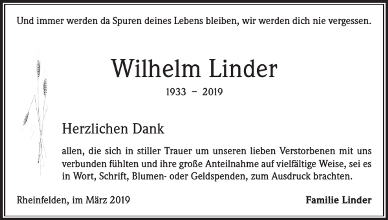 <p>Und immer werden da Spuren deines Lebens bleiben, wir werden dich nie vergessen.</p><p>Wilhelm Linder<br />1933 – 2019</p><p>Herzlichen Dank<br />allen, die sich in stiller Trauer um unseren lieben Verstorbenen mit uns<br />verbunden fühlten und ihre große Anteilnahme auf vielfältige Weise, sei es<br />in Wort, Schrift, Blumen- oder Geldspenden, zum Ausdruck brachten.<br />Rheinfelden, im März 2019</p><p>Familie Linder</p>
