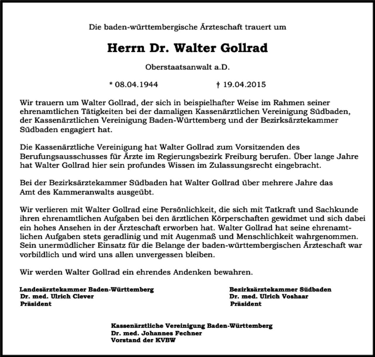 <p>Die baden-württembergische Ärzteschaft trauert um</p><p>Herrn Dr. Walter Gollrad<br />Oberstaatsanwalt a.D.<br />* 08.04.1944</p><p>† 19.04.2015</p><p>Wir trauern um Walter Gollrad, der sich in beispielhafter Weise im Rahmen seiner<br />ehrenamtlichen Tätigkeiten bei der damaligen Kassenärztlichen Vereinigung Südbaden,<br />der Kassenärztlichen Vereinigung Baden-Württemberg und der Bezirksärztekammer<br />Südbaden engagiert hat.<br />Die Kassenärztliche Vereinigung hat Walter Gollrad zum Vorsitzenden des<br />Berufungsausschusses für Ärzte im Regierungsbezirk Freiburg berufen. Über lange Jahre<br />hat Walter Gollrad hier sein profundes Wissen im Zulassungsrecht eingebracht.<br />Bei der Bezirksärztekammer Südbaden hat Walter Gollrad über mehrere Jahre das<br />Amt des Kammeranwalts ausgeübt.<br />Wir verlieren mit Walter Gollrad eine Persönlichkeit, die sich mit Tatkraft und Sachkunde<br />ihren ehrenamtlichen Aufgaben bei den ärztlichen Körperschaften gewidmet und sich dabei<br />ein hohes Ansehen in der Ärzteschaft erworben hat. Walter Gollrad hat seine ehrenamtlichen Aufgaben stets geradlinig und mit Augenmaß und Menschlichkeit wahrgenommen.<br />Sein unermüdlicher Einsatz für die Belange der baden-württembergischen Ärzteschaft war<br />vorbildlich und wird uns allen unvergessen bleiben.<br />Wir werden Walter Gollrad ein ehrendes Andenken bewahren.<br />Landesärztekammer Baden-Württemberg<br />Dr. med. Ulrich Clever<br />Präsident</p><p>Bezirksärztekammer Südbaden<br />Dr. med. Ulrich Voshaar<br />Präsident</p><p>Kassenärztliche Vereinigung Baden-Württemberg<br />Dr. med. Johannes Fechner<br />Vorstand der KVBW</p>