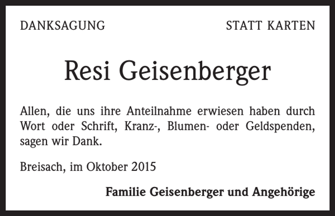 <p>DANKSAGUNG</p><p>STATT KARTEN</p><p>Resi Geisenberger<br />Allen, die uns ihre Anteilnahme erwiesen haben durch<br />Wort oder Schrift, Kranz-, Blumen- oder Geldspenden,<br />sagen wir Dank.<br />Breisach, im Oktober 2015</p><p>Familie Geisenberger und Angehörige</p>