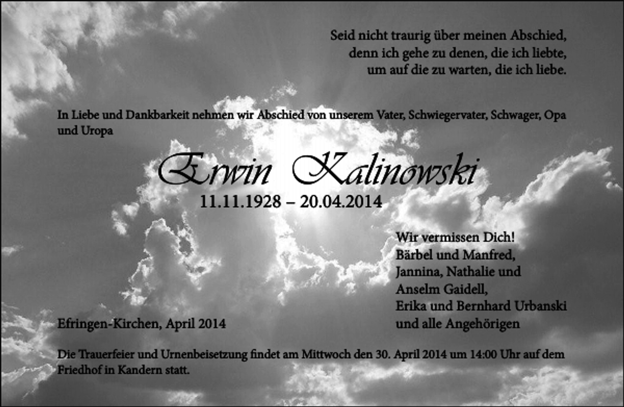 <p>Seid nicht traurig über meinen Abschied,<br />denn ich gehe zu denen, die ich liebte,<br />um auf die zu warten, die ich liebe.<br />In Liebe und Dankbarkeit nehmen wir Abschied von unserem Vater, Schwiegervater, Schwager, Opa<br />und Uropa</p><p>Erwin<br />Kalinowski<br />11.11.1928 – 20.04.2014<br />Efringen-Kirchen, April 2014</p><p>Wir vermissen Dich!<br />Bärbel und Manfred,<br />Jannina, Nathalie und<br />Anselm Gaidell,<br />Erika und Bernhard Urbanski<br />und alle Angehörigen</p><p>Die Trauerfeier und Urnenbeisetzung findet am Mittwoch den 30. April 2014 um 14:00 Uhr auf dem<br />Friedhof in Kandern statt.</p>