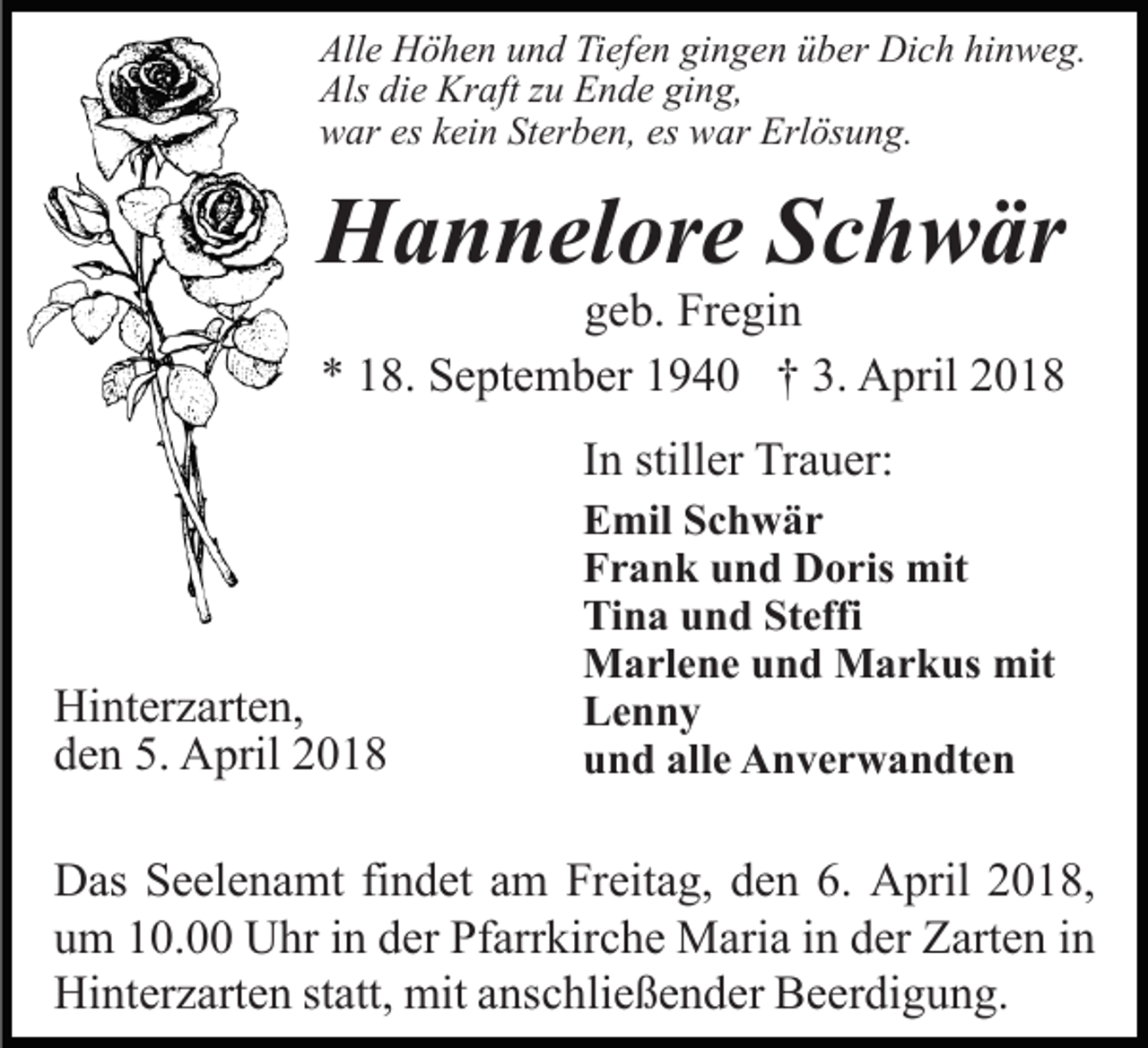 <p>All<br />e Höhen<br />H ö h e n uund<br />n d TiTiefen<br />ef e n gigingen<br />n g e n üüber<br />b er Dich<br />Di c h hi<br />n w e g.<br />Alle<br />hinweg.<br />Als<br />e Kraft<br />Kr aft zzu<br />u EEnde<br />n d e giging,<br />n g,<br />Als didie<br />wwar<br />ar eseskkein<br />ei n StSterben,<br />er b e n, eses wwar<br />ar Erlösung.<br />Erl ös u n g.</p><p>HHannelore<br />a n n el or e SSchwär<br />c h w är</p><p>g e b. Fregin<br />Fr e gi n<br />geb.<br />** 118.<br />8. September<br />S e pt e m b er 11940<br />9 4 0 †† 3.<br />3. April<br />A pril<br />IInn stiller<br />still er Trauer:<br />Tr a u er:</p><p>Hi nt er z art e n,<br />Hinterzarten,<br />dden<br />e n 5.<br />5. April<br />A pril 22</p><p>EEmil<br />mil SSchwär<br />c h w är<br />FFrank<br />r a n k uund<br />n d Doris<br />D o ris mit<br />mit<br />Tina<br />Steffi<br />Ti<br />n a uund<br />n d St<br />effi<br />MMarlene<br />a rl e n e u und<br />n d MMarkus<br />a r k us mmit<br />it<br />LLenny<br />enny<br />alle<br />uund<br />n d all<br />e Anverwandten<br />A n v e r w a n dt e n</p><p>D as SSeelenamt<br />Das<br />e el e n a mt fifindet<br />n d et aam<br />m Freitag,<br />Fr eit a g, dden<br />e n 6.6. April<br />A pril 22018,<br />0 1 8,<br />uum<br />m 110.0. Uhr<br />U hr iin<br />n dder<br />er Pfarrkirche<br />Pf arr kir c h e Maria<br />M ari a iin<br />n dder<br />er Zarten<br />Z art e n in<br />in<br />Hinterzarten<br />Hi<br />nt er z art e n ststatt,<br />att, mit<br />mit aanschließender<br />ns c hli e ß e n d er Beerdigung.<br />B e er di g u n g.</p>