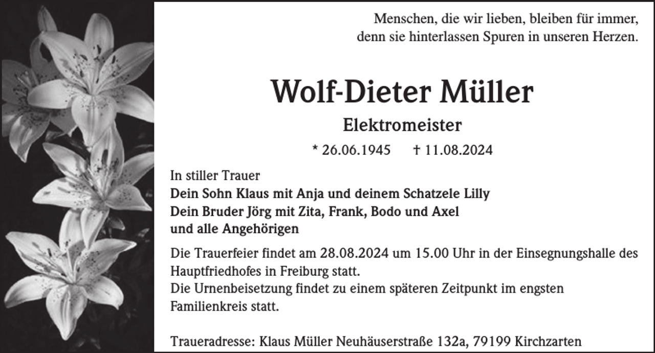 <p>Menschen, die wir lieben, bleiben für immer,<br />denn sie hinterlassen Spuren in unseren Herzen.</p><p>Wolf-Dieter Müller<br />Elektromeister<br />* 26.06.1945</p><p>† 11.08.2024</p><p>In stiller Trauer<br />Dein Sohn Klaus mit Anja und deinem Schatzele Lilly<br />Dein Bruder Jörg mit Zita, Frank, Bodo und Axel<br />und alle Angehörigen<br />Die Trauerfeier findet am 28.08.2024 um 15.00 Uhr in der Einsegnungshalle des<br />Hauptfriedhofes in Freiburg statt.<br />Die Urnenbeisetzung findet zu einem späteren Zeitpunkt im engsten<br />Familienkreis statt.<br />Traueradresse: Klaus Müller Neuhäuserstraße 132a, 79199 Kirchzarten</p>