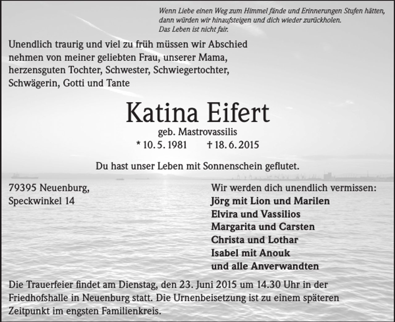 <p>Wenn Liebe einen Weg zum Himmel fände und Erinnerungen Stufen hätten,<br />dann würden wir hinaufsteigen und dich wieder zurückholen.<br />Das Leben ist nicht fair.</p><p>Unendlich traurig und viel zu früh müssen wir Abschied<br />nehmen von meiner geliebten Frau, unserer Mama,<br />herzensguten Tochter, Schwester, Schwiegertochter,<br />Schwägerin, Gotti und Tante</p><p>Katina Eifert<br />geb. Mastrovassilis<br />* 10. 5. 1981<br />† 18. 6. 2015</p><p>Du hast unser Leben mit Sonnenschein geflutet.<br />79395 Neuenburg,<br />Speckwinkel 14</p><p>Wir werden dich unendlich vermissen:<br />Jörg mit Lion und Marilen<br />Elvira und Vassilios<br />Margarita und Carsten<br />Christa und Lothar<br />Isabel mit Anouk<br />und alle Anverwandten</p><p>Die Trauerfeier findet am Dienstag, den 23. Juni 2015 um 14.30 Uhr in der<br />Friedhofshalle in Neuenburg statt. Die Urnenbeisetzung ist zu einem späteren<br />Zeitpunkt im engsten Familienkreis.</p>