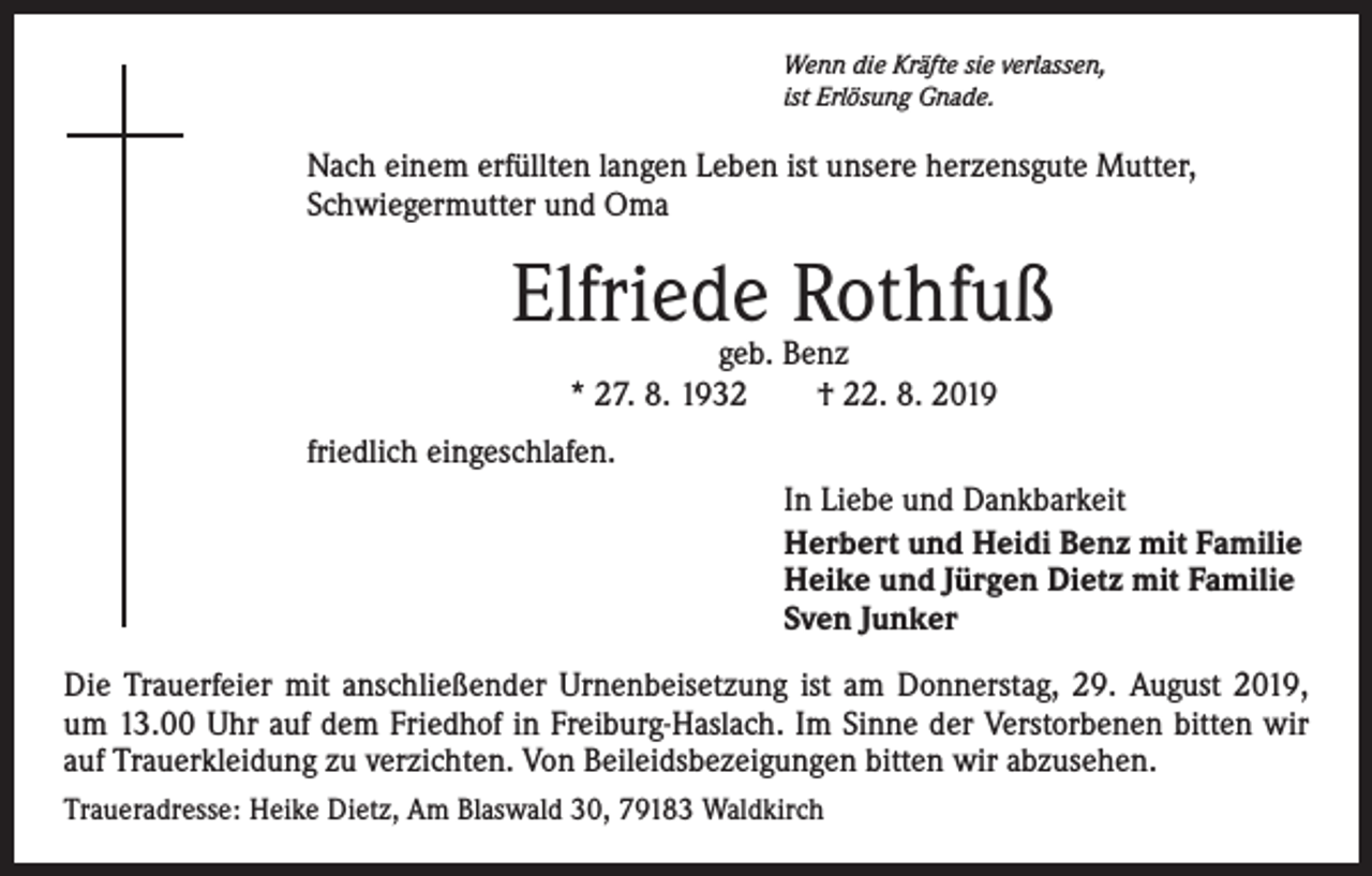 <p>Wenn die Kräfte sie verlassen,<br />ist Erlösung Gnade.</p><p>Nach einem erfüllten langen Leben ist unsere herzensgute Mutter,<br />Schwiegermutter und Oma</p><p>Elfriede Rothfuß<br />geb. Benz<br />* 27. 8. 1932 † 22. 8. 2019</p><p>friedlich eingeschlafen.<br />In Liebe und Dankbarkeit<br />Herbert und Heidi Benz mit Familie<br />Heike und Jürgen Dietz mit Familie<br />Sven Junker<br />Die Trauerfeier mit anschließender Urnenbeisetzung ist am Donnerstag, 29. August 2019,<br />um 13.00 Uhr auf dem Friedhof in Freiburg-Haslach. Im Sinne der Verstorbenen bitten wir<br />auf Trauerkleidung zu verzichten. Von Beileidsbezeigungen bitten wir abzusehen.<br />Traueradresse: Heike Dietz, Am Blaswald 30, 79183 Waldkirch</p>