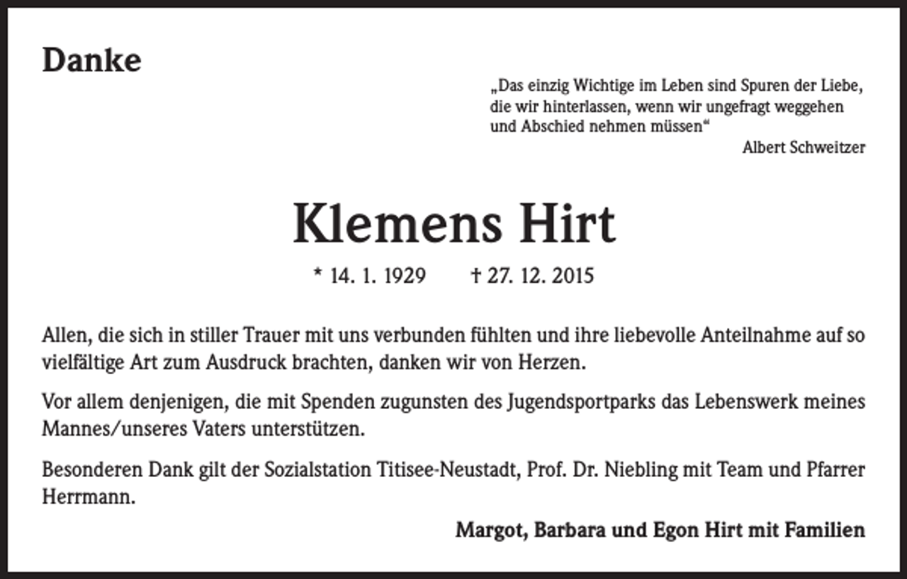 <p>Danke</p><p>„Das einzig Wichtige im Leben sind Spuren der Liebe,<br />die wir hinterlassen, wenn wir ungefragt weggehen<br />und Abschied nehmen müssen“<br />Albert Schweitzer</p><p>Klemens Hirt<br />* 14. 1. 1929 † 27. 12. 2015<br />Allen, die sich in stiller Trauer mit uns verbunden fühlten und ihre liebevolle Anteilnahme auf so<br />vielfältige Art zum Ausdruck brachten, danken wir von Herzen.<br />Vor allem denjenigen, die mit Spenden zugunsten des Jugendsportparks das Lebenswerk meines<br />Mannes/unseres Vaters unterstützen.<br />Besonderen Dank gilt der Sozialstation Titisee-Neustadt, Prof. Dr. Niebling mit Team und Pfarrer<br />Herrmann.<br />Margot, Barbara und Egon Hirt mit Familien</p>