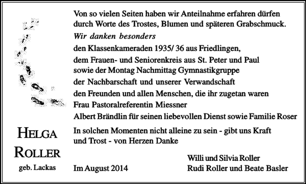 <p>Von so vielen Seiten haben wir Anteilnahme erfahren dürfen<br />durch Worte des Trostes, Blumen und späteren Grabschmuck.<br />Wir danken besonders<br />den Klassenkameraden 1935/ 36 aus Friedlingen,<br />dem Frauen- und Seniorenkreis aus St. Peter und Paul<br />sowie der Montag Nachmittag Gymnastikgruppe<br />der Nachbarschaft und unserer Verwandschaft<br />den Freunden und allen Menschen, die ihr zugetan waren<br />Frau Pastoralreferentin Miessner<br />Albert Brändlin für seinen liebevollen Dienst sowie Familie Roser</p><p>HELGA<br />ROLLER<br />geb. Lackas</p><p>In solchen Momenten nicht alleine zu sein - gibt uns Kraft<br />und Trost - von Herzen Danke<br />Im August 2014</p><p>Willi und Silvia Roller<br />Rudi Roller und Beate Basler</p>
