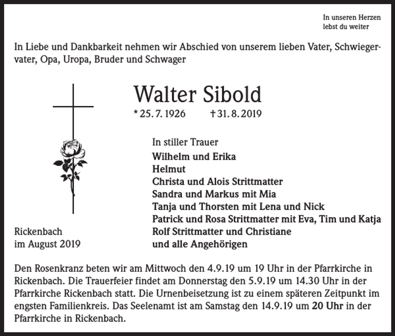 <p>In unseren Herzen<br />lebst du weiter</p><p>In Liebe und Dankbarkeit nehmen wir Abschied von unserem lieben Vater, Schwiegervater, Opa, Uropa, Bruder und Schwager</p><p>Walter Sibold</p><p>* 25. 7. 1926</p><p>Rickenbach<br />im August 2019</p><p>† 31. 8. 2019</p><p>In stiller Trauer<br />Wilhelm und Erika<br />Helmut<br />Christa und Alois Strittmatter<br />Sandra und Markus mit Mia<br />Tanja und Thorsten mit Lena und Nick<br />Patrick und Rosa Strittmatter mit Eva, Tim und Katja<br />Rolf Strittmatter und Christiane<br />und alle Angehörigen</p><p>Den Rosenkranz beten wir am Mittwoch den 4.9.19 um 19 Uhr in der Pfarrkirche in<br />Rickenbach. Die Trauerfeier findet am Donnerstag den 5.9.19 um 14.30 Uhr in der<br />Pfarrkirche Rickenbach statt. Die Urnenbeisetzung ist zu einem späteren Zeitpunkt im<br />engsten Familienkreis. Das Seelenamt ist am Samstag den 14.9.19 um 20 Uhr in der<br />Pfarrkirche in Rickenbach.</p>