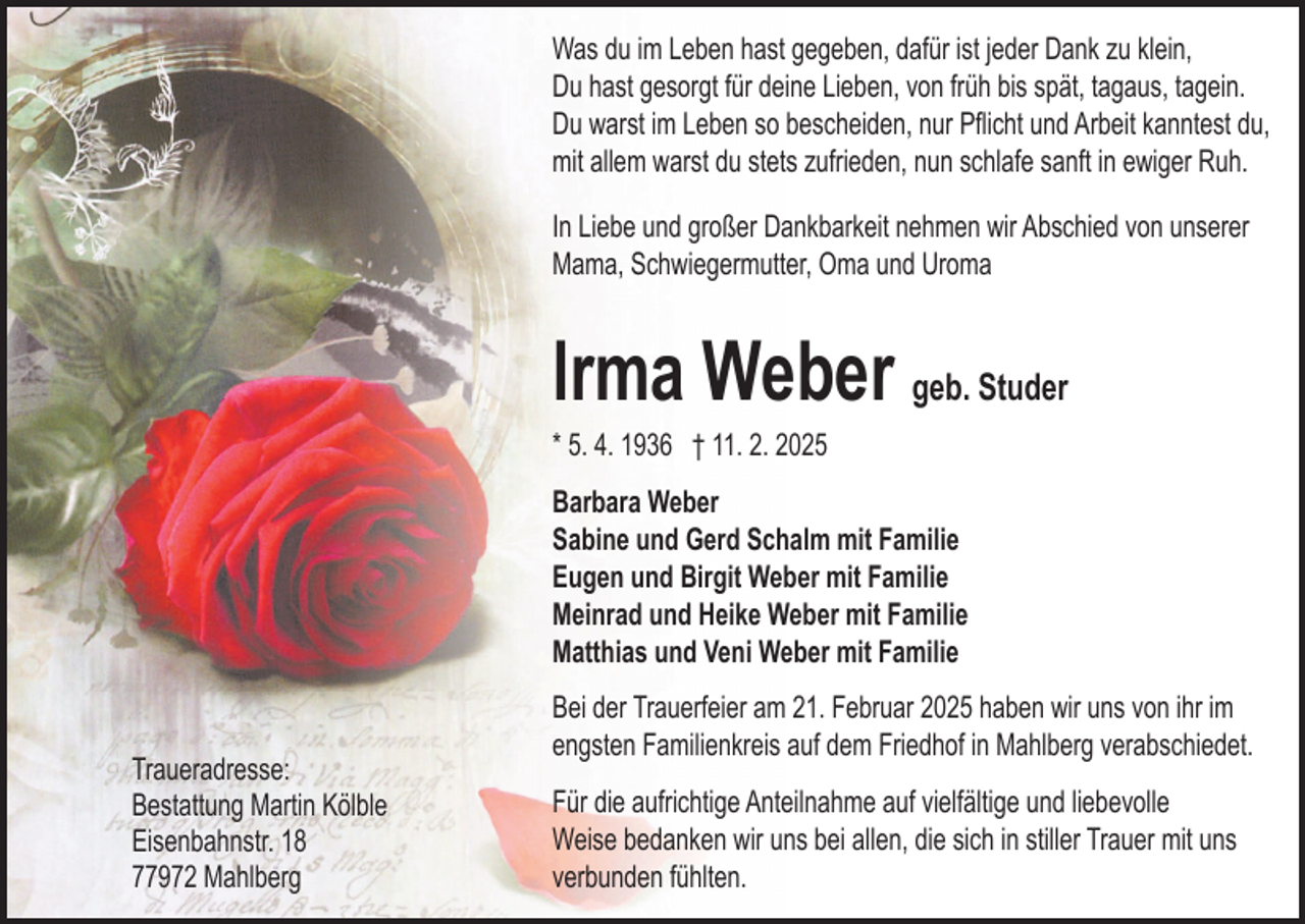 <p>Was du im Leben hast gegeben, dafür ist jeder Dank zu klein,<br />Du hast gesorgt für deine Lieben, von früh bis spät, tagaus, tagein.<br />Du warst im Leben so bescheiden, nur Pﬂicht und Arbeit kanntest du,<br />mit allem warst du stets zufrieden, nun schlafe sanft in ewiger Ruh.<br />In Liebe und großer Dankbarkeit nehmen wir Abschied von unserer<br />Mama, Schwiegermutter, Oma und Uroma</p><p>lrma Weber geb. Studer<br />* 5. 4. 1936 † 11. 2. 2025</p><p>Barbara Weber<br />Sabine und Gerd Schalm mit Familie<br />Eugen und Birgit Weber mit Familie<br />Meinrad und Heike Weber mit Familie<br />Matthias und Veni Weber mit Familie<br />Traueradresse:<br />Bestattung Martin Kölble<br />Eisenbahnstr. 18<br />77972 Mahlberg</p><p>Bei der Trauerfeier am 21. Februar 2025 haben wir uns von ihr im<br />engsten Familienkreis auf dem Friedhof in Mahlberg verabschiedet.<br />Für die aufrichtige Anteilnahme auf vielfältige und liebevolle<br />Weise bedanken wir uns bei allen, die sich in stiller Trauer mit uns<br />verbunden fühlten.</p>