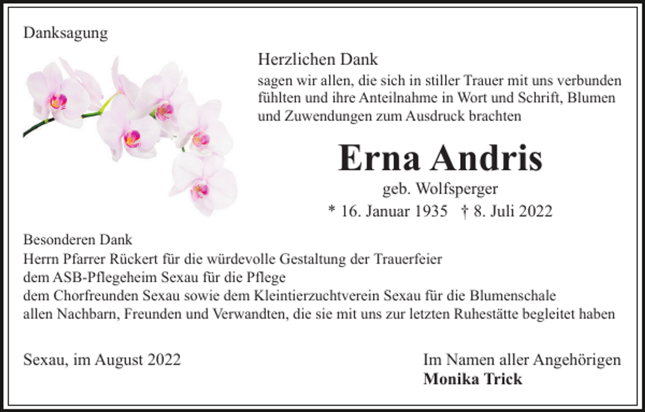 <p>Danksagung</p><p>Herzlichen Dank<br />sagen wir allen, die sich in stiller Trauer mit uns verbunden<br />fühlten und ihre Anteilnahme in Wort und Schrift, Blumen<br />und Zuwendungen zum Ausdruck brachten</p><p>Erna Andris<br />geb. Wolfsperger<br />* 16. Januar 1935 † 8. Juli 2022<br />Besonderen Dank<br />Herrn Pfarrer Rückert für die würdevolle Gestaltung der Trauerfeier<br />dem ASB-Pflegeheim Sexau für die Pflege<br />dem Chorfreunden Sexau sowie dem Kleintierzuchtverein Sexau für die Blumenschale<br />allen Nachbarn, Freunden und Verwandten, die sie mit uns zur letzten Ruhestätte begleitet haben</p><p>Sexau, im August 2022</p><p>Im Namen aller Angehörigen<br />Monika Trick</p>