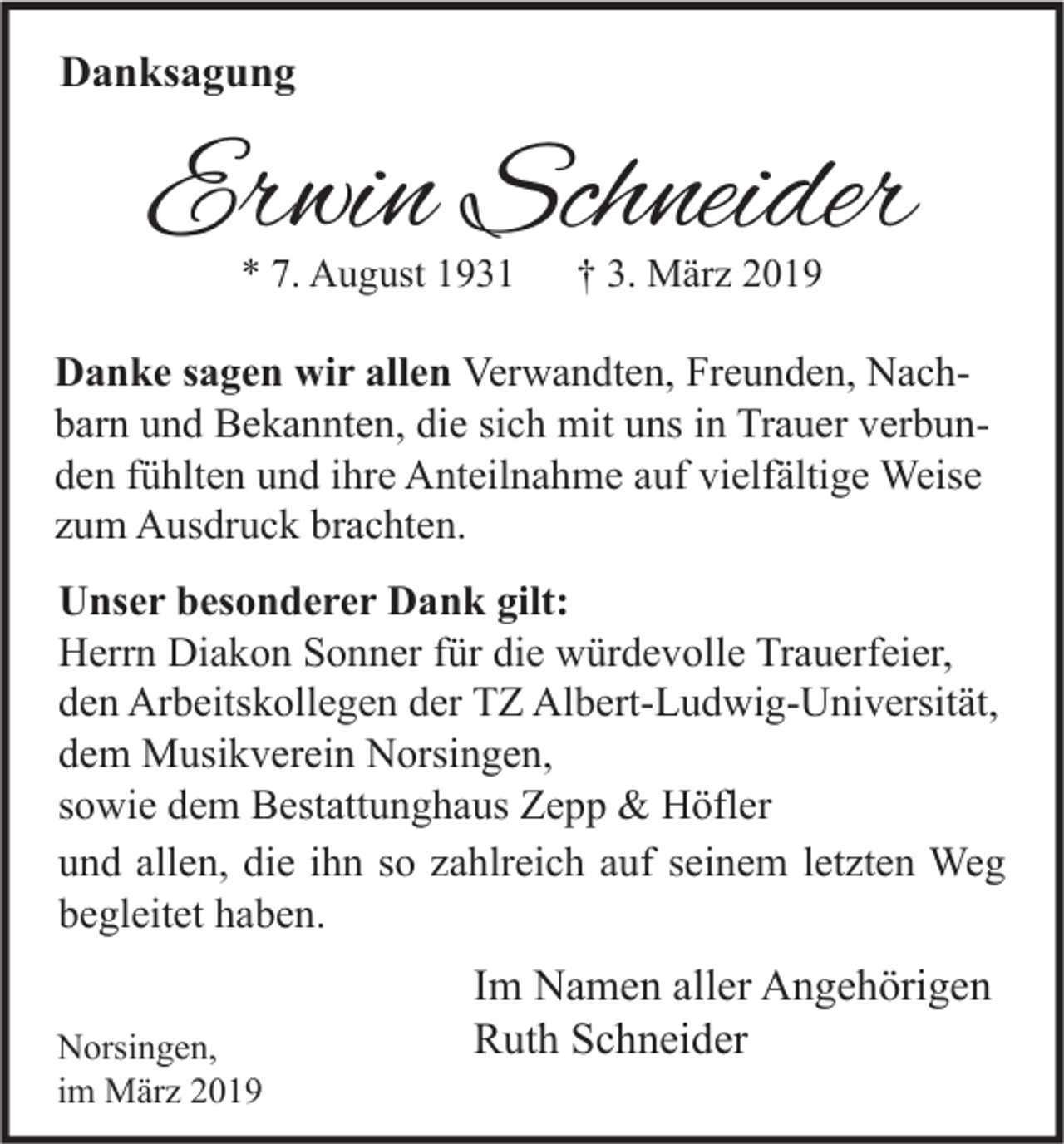 <p>Danksagung</p><p>Erwin Schneider<br />* 7. August 1931</p><p>† 3. März 2019</p><p>Danke sagen wir allen Verwandten, Freunden, Nachbarn und Bekannten, die sich mit uns in Trauer verbunden fühlten und ihre Anteilnahme auf vielfältige Weise<br />zum Ausdruck brachten.<br />Unser besonderer Dank gilt:<br />Herrn Diakon Sonner für die würdevolle Trauerfeier,<br />den Arbeitskollegen der TZ Albert-Ludwig-Universität,<br />dem Musikverein Norsingen,<br />sowie dem Bestattunghaus Zepp &amp; Höfler<br />und allen, die ihn so zahlreich auf seinem letzten Weg<br />begleitet haben.<br />Norsingen,<br />im März 2019</p><p>Im Namen aller Angehörigen<br />Ruth Schneider</p>