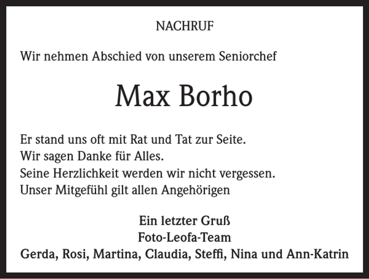 <p>NACHRUF<br />Wir nehmen Abschied von unserem Seniorchef</p><p>Max Borho<br />Er stand uns oft mit Rat und Tat zur Seite.<br />Wir sagen Danke für Alles.<br />Seine Herzlichkeit werden wir nicht vergessen.<br />Unser Mitgefühl gilt allen Angehörigen<br />Ein letzter Gruß<br />Foto-Leofa-Team<br />Gerda, Rosi, Martina, Claudia, Steffi, Nina und Ann-Katrin</p>