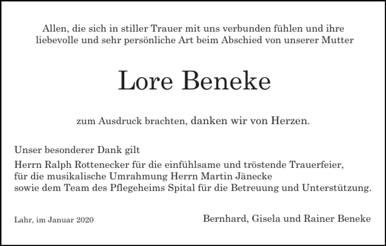<p>Allen, die sich in stiller Trauer mit uns verbunden fühlen und ihre<br />liebevolle und sehr persönliche Art beim Abschied von unserer Mutter</p><p>Lore Beneke<br />zum Ausdruck brachten, danken wir von Herzen.<br />Unser besonderer Dank gilt<br />Herrn Ralph Rottenecker für die einfühlsame und tröstende Trauerfeier,<br />für die musikalische Umrahmung Herrn Martin Jänecke<br />sowie dem Team des Pflegeheims Spital für die Betreuung und Unterstützung.<br />Lahr, im Januar 2020</p><p>Bernhard, Gisela und Rainer Beneke</p>