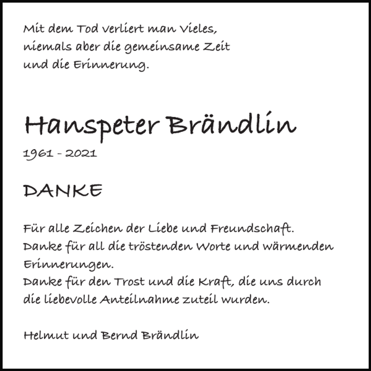 <p>Mit dem Tod verliert man Vieles,<br />niemals aber die gemeinsame Zeit<br />und die Erinnerung.</p><p>Hanspeter Brändlin<br />1961 - 2021</p><p>DANKE<br />Für alle Zeichen der Liebe und Freundschaft.<br />Danke für all die tröstenden Worte und wärmenden<br />Erinnerungen.<br />Danke für den Trost und die Kraft, die uns durch<br />die liebevolle Anteilnahme zuteil wurden.<br />Helmut und Bernd Brändlin</p>