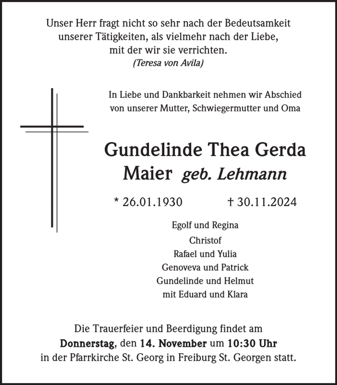 <p>Unser Herr fragt nicht so sehr nach der Bedeutsamkeit<br />unserer Tätigkeiten, als vielmehr nach der Liebe,<br />mit der wir sie verrichten.<br />(Teresa von Avila)<br />In Liebe und Dankbarkeit nehmen wir Abschied<br />von unserer Mutter, Schwiegermutter und Oma</p><p>Gundelinde Thea Gerda<br />Maier geb. Lehmann<br />* 26.01.1930</p><p>† 30.11.2024</p><p>Egolf und Regina<br />Christof<br />Rafael und Yulia<br />Genoveva und Patrick<br />Gundelinde und Helmut<br />mit Eduard und Klara</p><p>Die Trauerfeier und Beerdigung findet am<br />Donnerstag , den 14. November um 10:30 Uhr<br />in der Pfarrkirche St. Georg in Freiburg St. Georgen statt.</p>