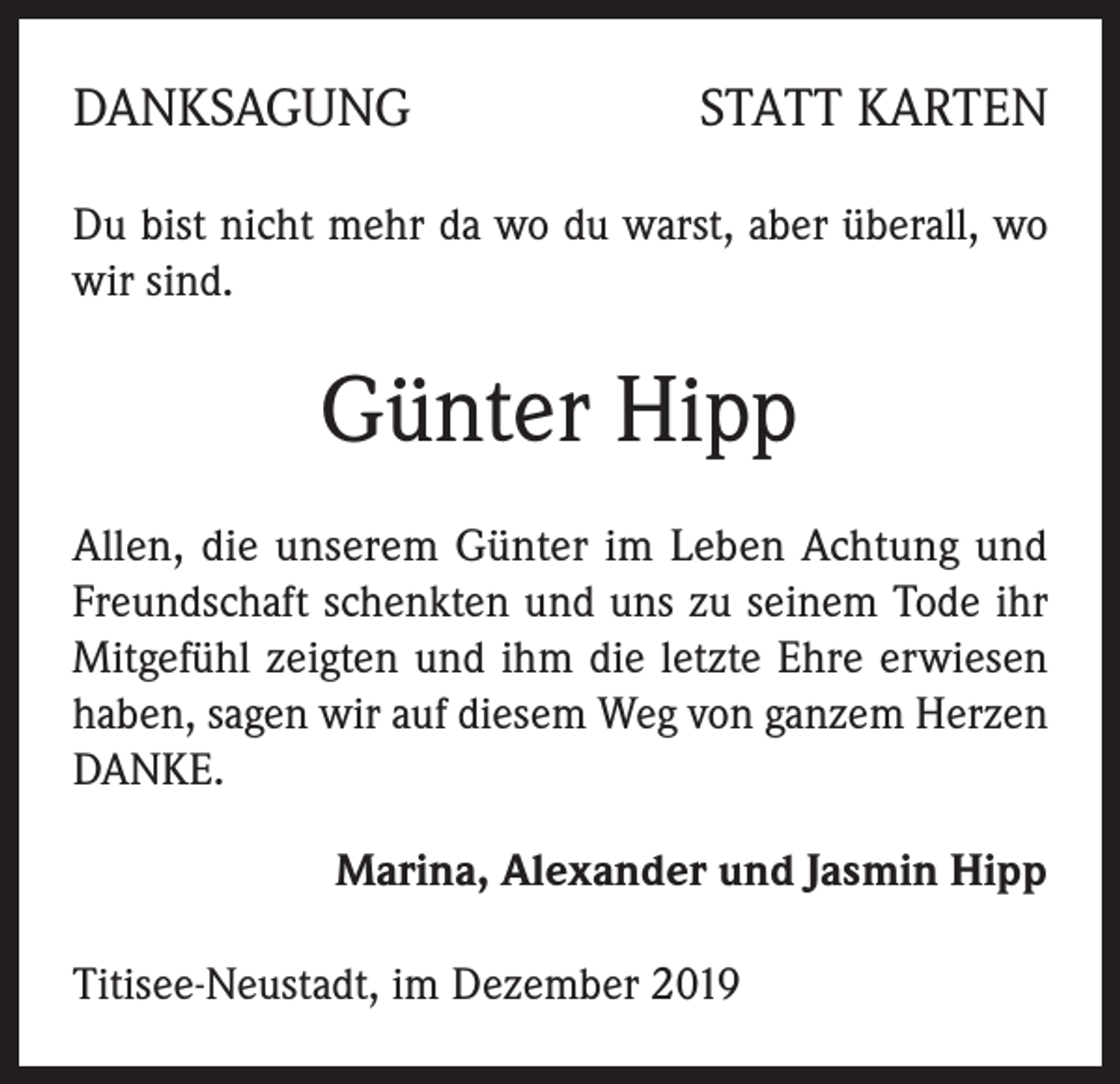 <p>DANKSAGUNG</p><p>STATT KARTEN</p><p>Du bist nicht mehr da wo du warst, aber überall, wo<br />wir sind.</p><p>Günter Hipp<br />Allen, die unserem Günter im Leben Achtung und<br />Freundschaft schenkten und uns zu seinem Tode ihr<br />Mitgefühl zeigten und ihm die letzte Ehre erwiesen<br />haben, sagen wir auf diesem Weg von ganzem Herzen<br />DANKE.<br />Marina, Alexander und Jasmin Hipp<br />Titisee-Neustadt, im Dezember 2019</p>