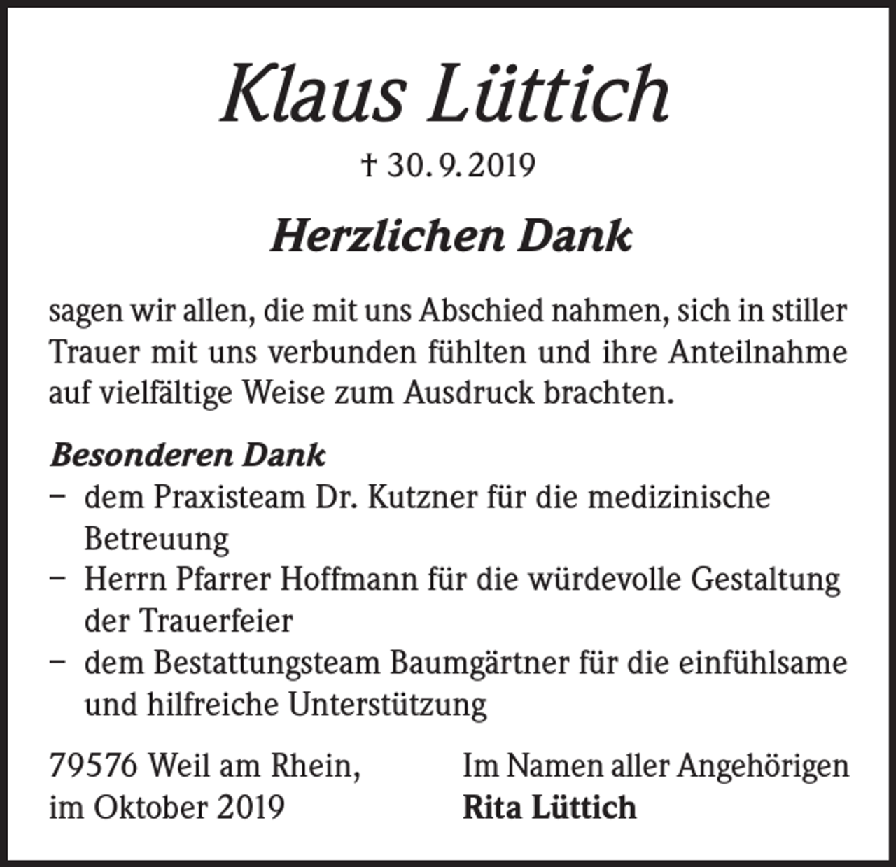 <p>Klaus Lüttich<br />† 30. 9. 2019</p><p>Herzlichen Dank<br />sagen wir allen, die mit uns Abschied nahmen, sich in stiller<br />Trauer mit uns verbunden fühlten und ihre Anteilnahme<br />auf vielfältige Weise zum Ausdruck brachten.<br />Besonderen Dank<br />– dem Praxisteam Dr. Kutzner für die medizinische<br />Betreuung<br />– Herrn Pfarrer Hoffmann für die würdevolle Gestaltung<br />der Trauerfeier<br />– dem Bestattungsteam Baumgärtner für die einfühlsame<br />und hilfreiche Unterstützung<br />79576 Weil am Rhein,<br />im Oktober 2019</p><p>Im Namen aller Angehörigen<br />Rita Lüttich</p>